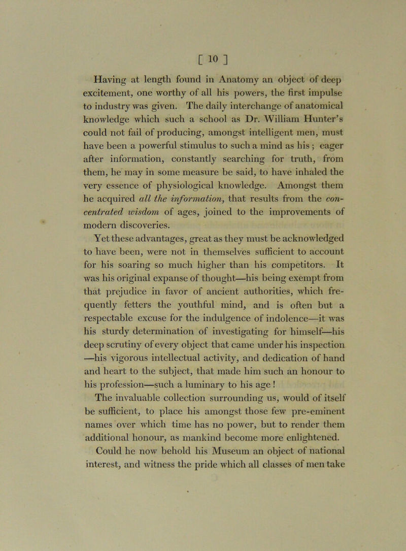Haying at length found in Anatomy an object of deep excitement, one worthy of all his powers, the first impulse to industry was given. The daily interchange of anatomical knowledge which such a school as Dr. William Hunter’s could not fail of producing, amongst intelligent men, must have been a powerful stimulus to such a mind as his ; eager after information, constantly searching for truth, from them, he may in some measure be said, to have inhaled the very essence of physiological knowledge. Amongst them he acquired all the information, that results from the con- centrated ivisdojn of ages, joined to the improvements of modern discoveries. Yet these advantages, great as they must be acknowledged to have been, were not in themselves sufficient to account for his soaring so much higher than his competitors. It was his original expanse of thought—his being exempt from that prejudice in favor of ancient authorities, which fre- quently fetters the youthful mind, and is often but a respectable excuse for the indulgence of indolence—it was his sturdy determination of investigating for himself—his deep scrutiny of every object that came under his inspection —his vigorous intellectual activity, and dedication of hand and heart to the subject, that made him such an honour to his profession—such a luminary to his age ! The invaluable collection surrounding us, would of itself be sufficient, to place his amongst those few pre-eminent names over which time has no power, but to render them additional honour, as mankind become more enlightened. Could he now behold his Museum an object of national interest, and witness the pride which all classes of men take