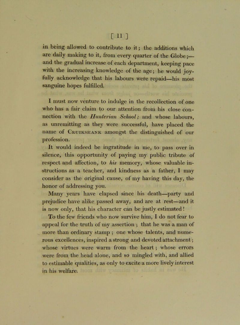 in being allowed to contribute to it; the additions which are daily making to it, from every quarter of the Globe;— and the gradual increase of each department, keeping pace with the increasing knowledge of the age; he would joy- fully acknowledge that his labours were repaid—his most sanguine hopes fulfilled. I must now venture to indulge in the recollection of one who has a fair claim to our attention from his close con- nection with the Hunterian School; and whose labours, as unremitting as they were successful, have placed the name of Cruikshank amongst the distinguished of our profession. It would indeed be ingratitude in me, to pass over in silence, this opportunity of paying my public tribute of respect and affection, to his memory, whose valuable in- structions as a teacher, and kindness as a father, I may consider as the original cause, of my having this day, the honor of addressing you. Many years have elapsed since his death—party and prejudice have alike passed away, and are at rest—and it is now only, that his character can be justly estimated ! To the few friends who now survive him, I do not fear to appeal for the truth of my assertion ; that he was a man of more than ordinary stamp ; one whose talents, and nume- rous excellences, inspired a strong and devoted attachment; whose virtues were warm from the heart; whose errors were from the head alone, and so mingled with, and allied to estimable qualities, as only to excite a more lively interest in his welfare.