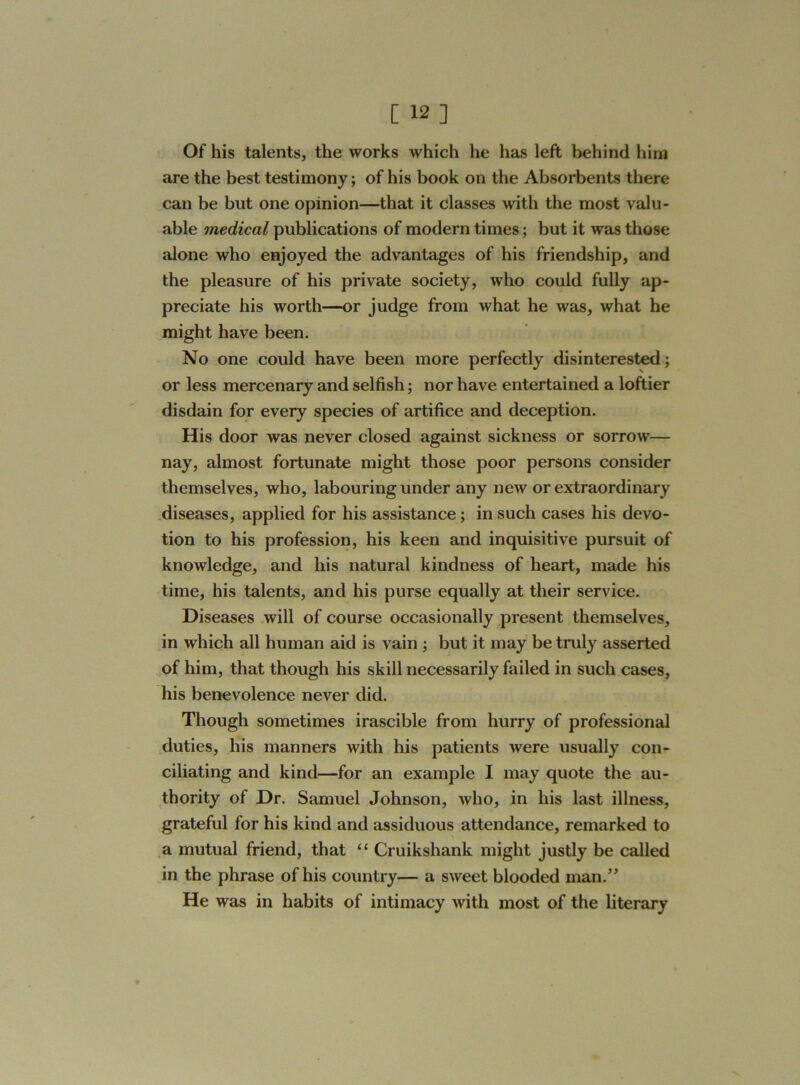Of his talents, the works which he has left behind him are the best testimony; of his book on the Absorbents there can be blit one opinion—that it classes with the most valu- able medical publications of modern times; but it was those alone who enjoyed the advantages of his friendship, and the pleasure of his private society, who could fully ap- preciate his worth—or judge from what he was, what he might have been. No one could have been more perfectly disinterested; or less mercenary and selfish; nor have entertained a loftier disdain for every species of artifice and deception. His door was never closed against sickness or sorrow— nay, almost fortunate might those poor persons consider themselves, who, labouring under any new or extraordinary diseases, applied for his assistance; in such cases his devo- tion to his profession, his keen and inquisitive pursuit of knowledge, and his natural kindness of heart, made his time, his talents, and his purse equally at their service. Diseases will of course occasionally present themselves, in which all human aid is vain ; but it may be truly asserted of him, that though his skill necessarily failed in such cases, his benevolence never did. Though sometimes irascible from hurry of professional duties, his manners with his patients were usually con- ciliating and kind—for an example I may quote the au- thority of Dr. Samuel Johnson, who, in his last illness, grateful for his kind and assiduous attendance, remarked to a mutual friend, that “ Cruiksliank might justly be called in the phrase of his country— a sweet blooded man.” He was in habits of intimacy with most of the literary