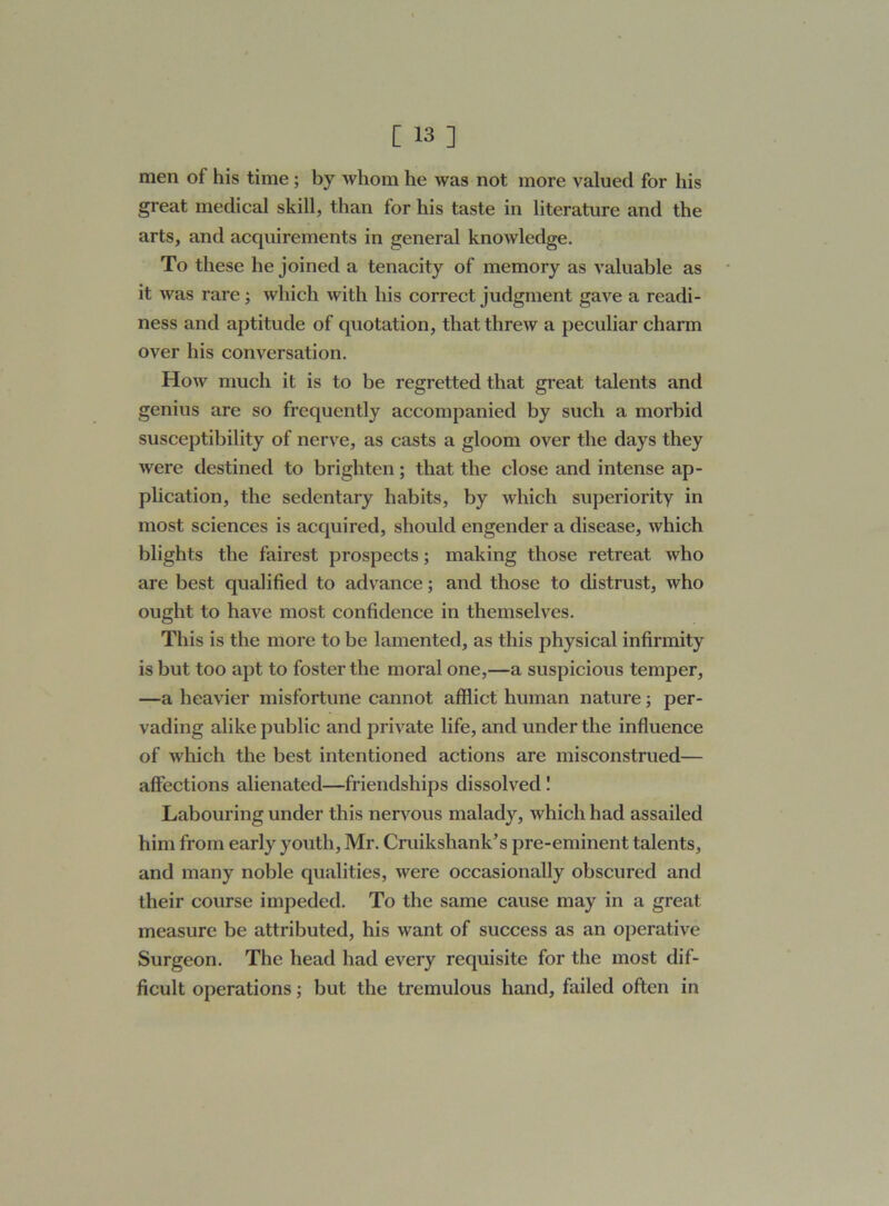 men of his time; by whom he was not more valued for his great medical skill, than for his taste in literature and the arts, and acquirements in general knowledge. To these he joined a tenacity of memory as valuable as it was rare; which with his correct judgment gave a readi- ness and aptitude of quotation, that threw a peculiar charm over his conversation. How much it is to be regretted that great talents and genius are so frequently accompanied by such a morbid susceptibility of nerve, as casts a gloom over the days they were destined to brighten; that the close and intense ap- plication, the sedentary habits, by which superiority in most sciences is acquired, should engender a disease, which blights the fairest prospects; making those retreat who are best qualified to advance; and those to distrust, who ought to have most confidence in themselves. This is the more to be lamented, as this physical infirmity is but too apt to foster the moral one,—a suspicious temper, —a heavier misfortune cannot afflict human nature; per- vading alike public and private life, and under the influence of which the best intentioned actions are misconstrued— affections alienated—friendships dissolved! Labouring under this nervous malady, which had assailed him from early youth, Mr. Cruikshank’s pre-eminent talents, and many noble qualities, were occasionally obscured and their course impeded. To the same cause may in a great measure be attributed, his want of success as an operative Surgeon. The head had every requisite for the most dif- ficult operations; but the tremulous hand, failed often in
