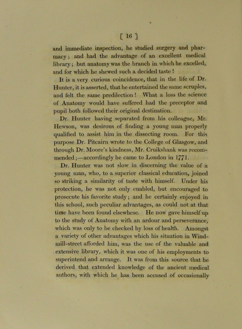 and immediate inspection, he studied surgery and phar- macy ; and had the advantage of an excellent medical library; but anatomy was the branch in which he excelled, and for which he shewed such a decided taste ! It is a very curious coincidence, that in the life of Dr. Hunter, it is asserted, that he entertained the same scruples, and felt the same predilection! What a loss the science of Anatomy would have suffered had the preceptor and pupil both followed their original destination. Dr. Hunter having separated from his colleague, Mr. Hewson, was desirous of finding a young man properly qualified to assist him in the dissecting room. For this purpose Dr. Pitcairn wrote to the College of Glasgow, and through Dr. Moore’s kindness, Mr. Cruikshank was recom- mended ;—accordingly he came to London in 1771- Dr. Hunter was not slow in discerning the value of a young man, who, to a superior classical education, joined so striking a similarity of taste with himself. Under his protection, he was not only enabled, but encouraged to prosecute his favorite study; and he certainly enjoyed in this school, such peculiar advantages, as could not at that time have been found elsewhese. He now gave himself up to the study of Anatomy with an ardour and perseverance, which was only to be checked by loss of health. Amongst a variety of other advantages which his situation in Wind- mill-street afforded him, was the use of the valuable and extensive library, which it was one of his employments to superintend and arrange. It was from this source that he derived that extended knowledge of the ancient medical authors, with which he has been accused of occasionally