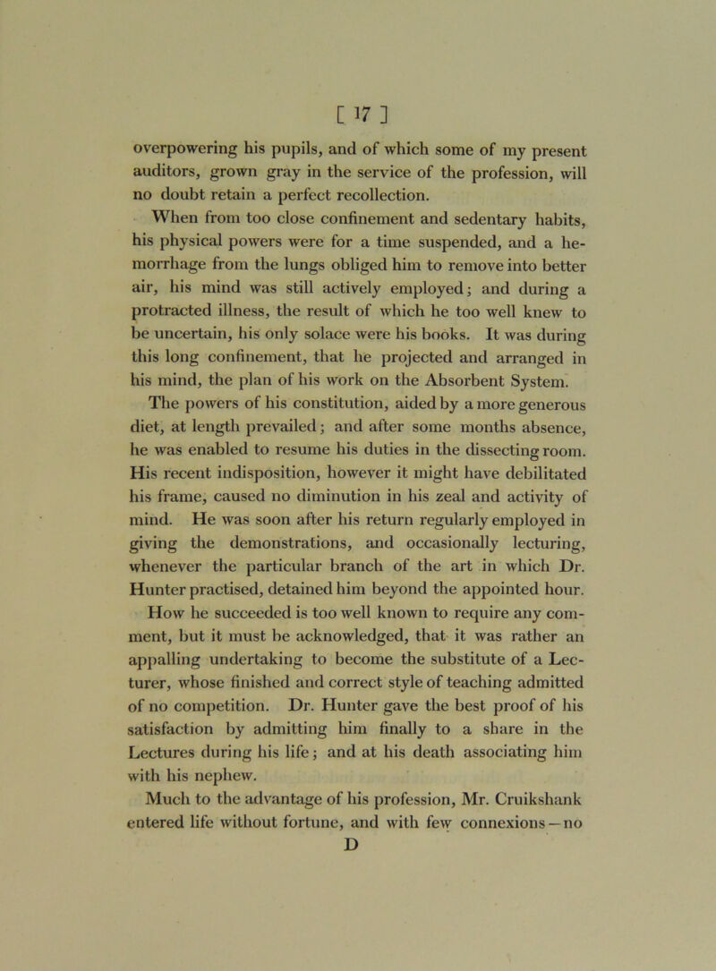overpowering his pupils, and of which some of my present auditors, grown gray in the service of the profession, will no doubt retain a perfect recollection. When from too close confinement and sedentary habits, his physical powers were for a time suspended, and a he- morrhage from the lungs obliged him to remove into better air, his mind was still actively employed; and during a protracted illness, the result of which he too well knew to be uncertain, his only solace were his books. It was during this long confinement, that he projected and arranged in his mind, the plan of his work on the Absorbent System. The powers of his constitution, aided by a more generous diet, at length prevailed; and after some months absence, he was enabled to resume his duties in the dissecting room. His recent indisposition, however it might have debilitated his frame, caused no diminution in his zeal and activity of mind. He was soon after his return regularly employed in giving the demonstrations, and occasionally lecturing, whenever the particular branch of the art in which Dr. Hunter practised, detained him beyond the appointed hour. How he succeeded is too well known to require any com- ment, but it must be acknowledged, that it was rather an appalling undertaking to become the substitute of a Lec- turer, whose finished and correct style of teaching admitted of no competition. Dr. Hunter gave the best proof of his satisfaction by admitting him finally to a share in the Lectures during his life; and at his death associating him with his nephew. Much to the advantage of his profession, Mr. Cruikshank entered life without fortune, and with few connexions —no D