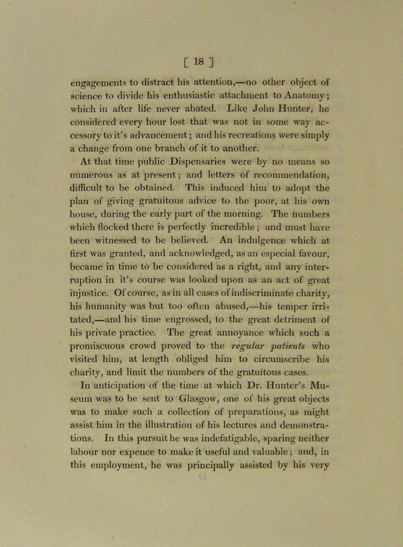 engagements to distract his attention,—no other object of science to divide his enthusiastic attachment to Anatomy; which in after life never abated. Like John Hunter, he considered every hour lost that was not in some way ac- cessory to it’s advancement; and his recreations were simply a change from one branch of it to another. At that time public Dispensaries were by no means so numerous as at present; and letters of recommendation, difficult to be obtained. This induced him to adopt the plan of giving gratuitous advice to the poor, at his own house, during the early part of the morning. The numbers which flocked there is perfectly incredible; and must have been witnessed to be believed. An indulgence which at first was granted, and acknowledged, as an especial favour, became in time to be considered as a right, and any inter- ruption in it’s course was looked upon as an act of great injustice. Of course, as in all cases of indiscriminate charity, his humanity was but too often abused,—his temper irri- tated,—and his time engrossed, to the great detriment of his private practice. The great annoyance which such a promiscuous crowd proved to the regular ‘patients who visited him, at length obliged him to circumscribe his charity, and limit the numbers of the gratuitous cases. In anticipation of the time at which Dr. Hunter’s Mu- seum was to be sent to Glasgow, one of his great objects was to make such a collection of preparations, as might assist him in the illustration of his lectures and demonstra- tions. In this pursuit he was indefatigable, sparing neither labour nor expence to make it useful and valuable; and, in this employment, he was principally assisted by his very