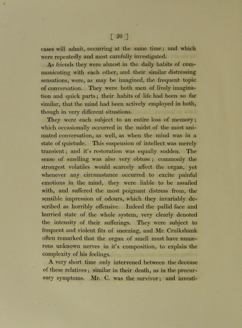 / [ 20 ] cases will admit, occurring at the same time; and which were repeatedly and most carefully investigated. As friends they were almost in the daily habits of com- municating with each other, and their similar distressing sensations, were, as may be imagined, the frequent topic of conversation. They were both men of lively imagina- tion and quick parts; their habits of life had been so far similar, that the mind had been actively employed in both, though in very different situations. They were each subject to an entire loss of memory; which occasionally occurred in the midst of the most ani- mated conversation, as well, as when the mind was in a state of quietude. This suspension of intellect was merely transient; and it’s restoration was equally sudden. The sense of smelling was also very obtuse ; commonly the strongest volatiles would scarcely affect the organ, yet whenever any circumstance occurred to excite painful emotions in the mind, they were liable to be assailed with, and suffered the most poignant distress from, the sensible impression of odours, which they invariably de- scribed as horribly offensive. Indeed the pallid face and hurried state of the whole system, very clearly denoted the intensity of their sufferings. They were subject to frequent and violent fits of sneezing, and Mr. Cruikshank often remarked that the organ of smell must have nume- rous unknown nerves in it’s composition, to explain the complexity of his feelings. A very short time only intervened between the decease of these relatives; similar in their death, as in the precur- sory symptoms. Mr. C. was the survivor; and investi-