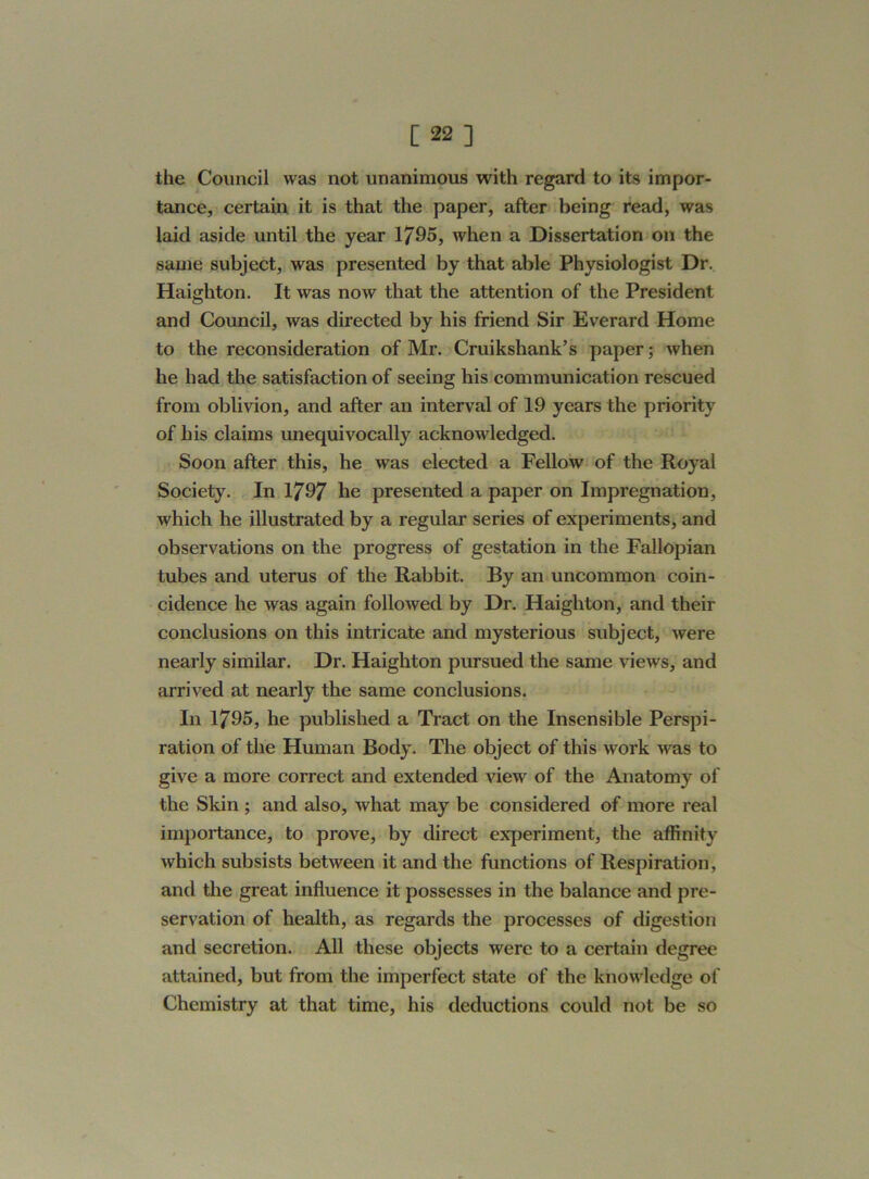 [22] the Council was not unanimous with regard to its impor- tance, certain it is that the paper, after being read, was laid aside until the year 1795, when a Dissertation on the same subject, was presented by that able Physiologist Dr. Haigliton. It was now that the attention of the President and Council, was directed by his friend Sir Everard Home to the reconsideration of Mr. Cruikshank’s paper; when he had the satisfaction of seeing his communication rescued from oblivion, and after an interval of 19 years the priority of his claims unequivocally acknowledged. Soon after this, he was elected a Fellow of the Royal Society. In 1797 he presented a paper on Impregnation, which he illustrated by a regular series of experiments, and observations on the progress of gestation in the Fallopian tubes and uterus of the Rabbit. By an uncommon coin- cidence he was again followed by Dr. Haigliton, and their conclusions on this intricate and mysterious subject, were nearly similar. Dr. Haighton pursued the same views, and arrived at nearly the same conclusions. In 1795, he published a Tract on the Insensible Perspi- ration of the Human Body. The object of this work was to give a more correct and extended view of the Anatomy of the Skin ; and also, what may be considered of more real importance, to prove, by direct experiment, the affinity which subsists between it and the functions of Respiration, and the great influence it possesses in the balance and pre- servation of health, as regards the processes of digestion and secretion. All these objects were to a certain degree attained, but from the imperfect state of the knowledge of Chemistry at that time, his deductions could not be so