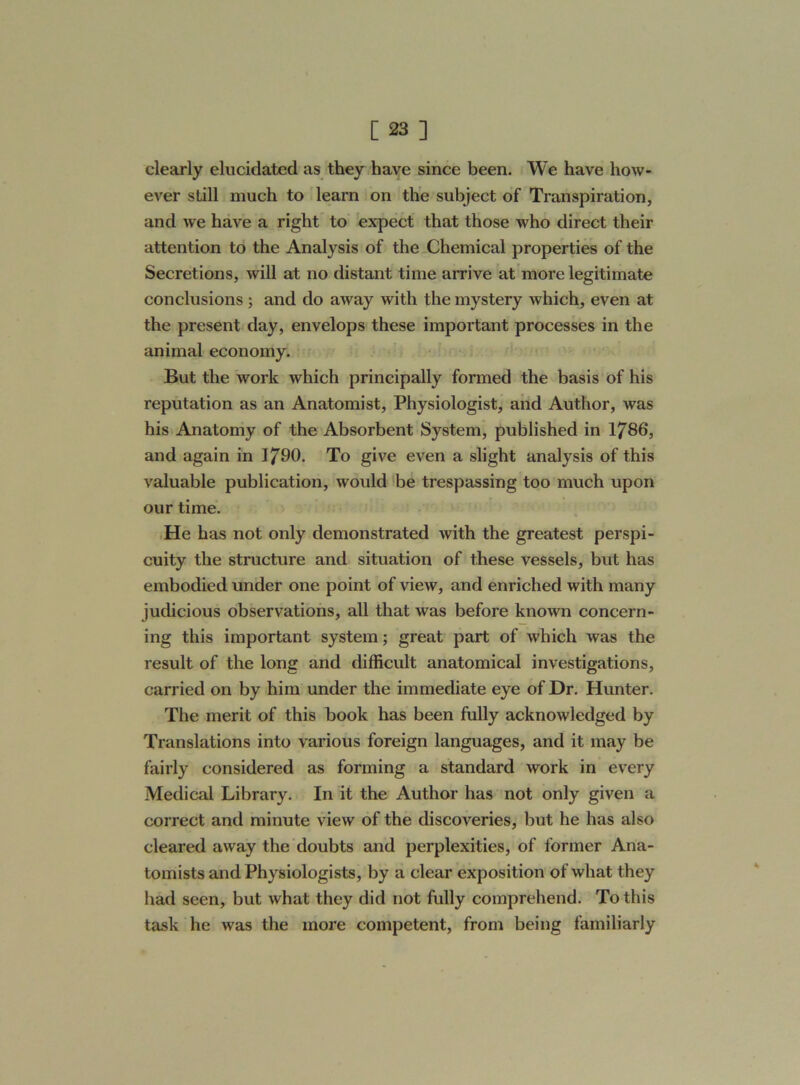 clearly elucidated as they have since been. We have how- ever still much to learn on the subject of Transpiration, and we have a right to expect that those who direct their attention to the Analysis of the Chemical properties of the Secretions, will at no distant time arrive at more legitimate conclusions ; and do away with the mystery which, even at the present day, envelops these important processes in the animal economy. But the work which principally formed the basis of his reputation as an Anatomist, Physiologist, and Author, was his Anatomy of the Absorbent System, published in 1786, and again in 1790. To give even a slight analysis of this valuable publication, would be trespassing too much upon our time. He has not only demonstrated with the greatest perspi- cuity the structure and situation of these vessels, but has embodied under one point of view, and enriched with many judicious observations, all that was before known concern- ing this important system; great part of which was the result of the long and difficult anatomical investigations, carried on by him under the immediate eye of Dr. Hunter. The merit of this book has been fully acknowledged by Translations into various foreign languages, and it may be fairly considered as forming a standard work in every Medical Library. In it the Author has not only given a correct and minute view of the discoveries, but he has also cleared away the doubts and perplexities, of former Ana- tomists and Physiologists, by a clear exposition of what they had seen, but what they did not fully comprehend. To this task he was the more competent, from being familiarly