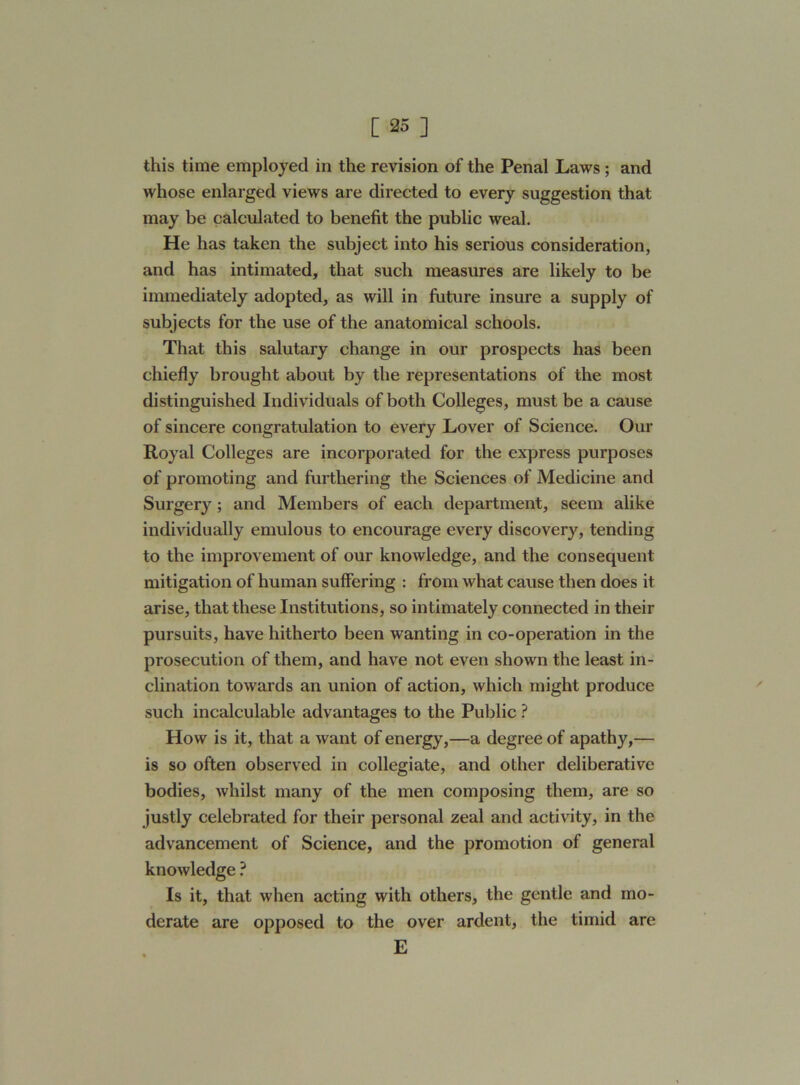 this time employed in the revision of the Penal Laws; and whose enlarged views are directed to every suggestion that may be calculated to benefit the public weal. He has taken the subject into his serious consideration, and has intimated, that such measures are likely to be immediately adopted, as will in future insure a supply of subjects for the use of the anatomical schools. That this salutary change in our prospects has been chiefly brought about by the representations of the most distinguished Individuals of both Colleges, must be a cause of sincere congratulation to every Lover of Science. Our Royal Colleges are incorporated for the express purposes of promoting and furthering the Sciences of Medicine and Surgery ; and Members of each department, seem alike individually emulous to encourage every discovery, tending to the improvement of our knowledge, and the consequent mitigation of human suffering : from what cause then does it arise, that these Institutions, so intimately connected in their pursuits, have hitherto been wanting in co-operation in the prosecution of them, and have not even shown the least in- clination towards an union of action, which might produce such incalculable advantages to the Public ? How is it, that a want of energy,—a degree of apathy,— is so often observed in collegiate, and other deliberative bodies, whilst many of the men composing them, are so justly celebrated for their personal zeal and activity, in the advancement of Science, and the promotion of general knowledge ? Is it, that when acting with others, the gentle and mo- derate are opposed to the over ardent, the timid are