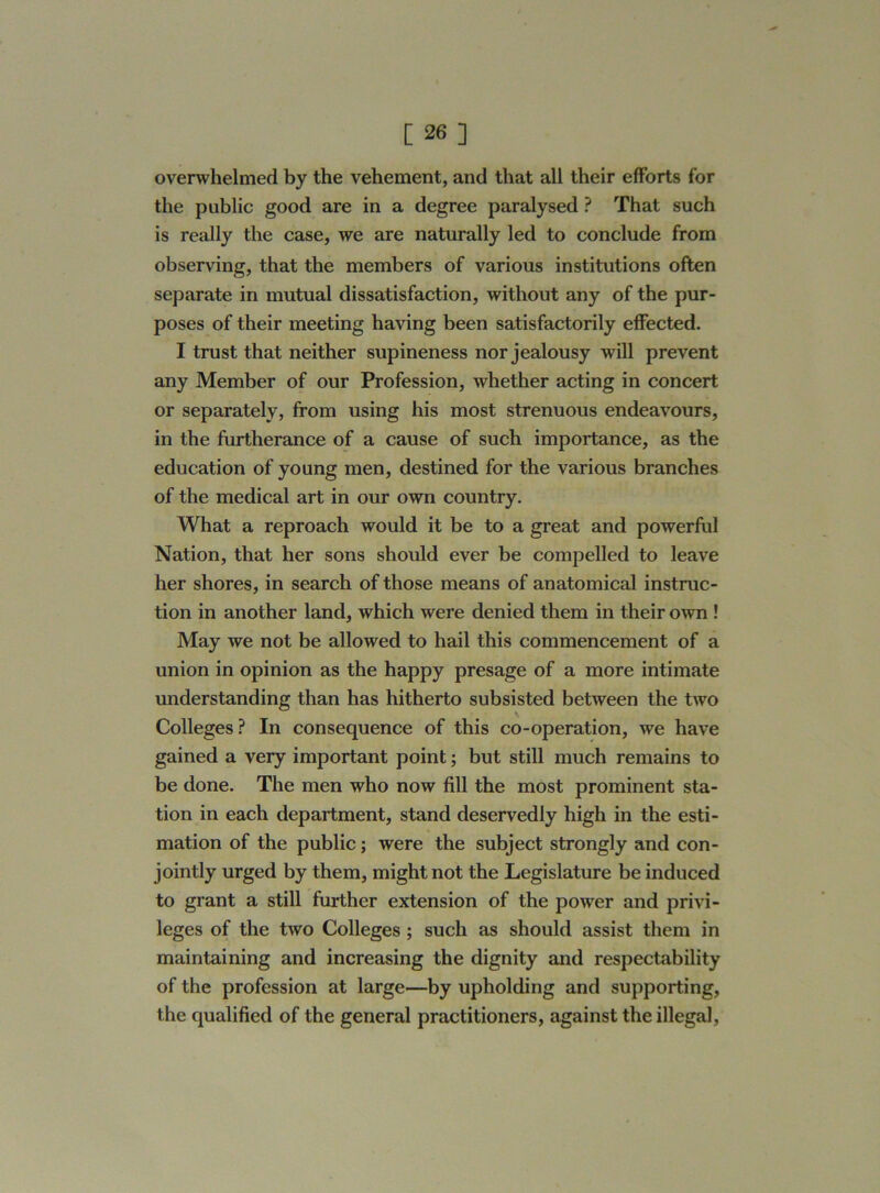 overwhelmed by the vehement, and that all their efforts for the public good are in a degree paralysed ? That such is really the case, we are naturally led to conclude from observing, that the members of various institutions often separate in mutual dissatisfaction, without any of the pur- poses of their meeting having been satisfactorily effected. I trust that neither supineness nor jealousy will prevent any Member of our Profession, whether acting in concert or separately, from using his most strenuous endeavours, in the furtherance of a cause of such importance, as the education of young men, destined for the various branches of the medical art in our own country. What a reproach would it be to a great and powerful Nation, that her sons should ever be compelled to leave her shores, in search of those means of anatomical instruc- tion in another land, which were denied them in their own ! May we not be allowed to hail this commencement of a union in opinion as the happy presage of a more intimate understanding than has hitherto subsisted between the two Colleges ? In consequence of this co-operation, we have gained a very important point; but still much remains to be done. The men who now fill the most prominent sta- tion in each department, stand deservedly high in the esti- mation of the public; were the subject strongly and con- jointly urged by them, might not the Legislature be induced to grant a still further extension of the power and privi- leges of the two Colleges ; such as should assist them in maintaining and increasing the dignity and respectability of the profession at large—by upholding and supporting, the qualified of the general practitioners, against the illegal,