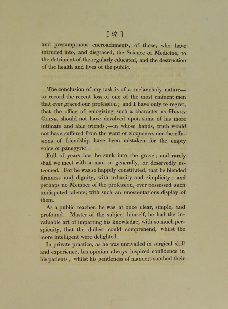 and presumptuous encroachments, of those, who have intruded into, and disgraced, the Science of Medicine, to the detriment of the regularly educated, and the destruction of the health and lives of the public. The conclusion of my task is of a melancholy nature— to record the recent loss of one of the most eminent men that ever graced our profession ; and I have only to regret, that the office of eulogizing such a character as Henry Cline, should not have devolved upon some of his more intimate and able friends;—in whose hands, truth would not have suffered from the want of eloquence, nor the effu- sions of friendship have been mistaken for the empty voice of panegyric. Full of years has he sunk into the grave; and rarely shall we meet with a man so generally, or deservedly es- teemed. For he was so happily constituted, that he blended firmness and dignity, with urbanity and simplicity; and perhaps no Member of the profession, ever possessed such undisputed talents, with such an unostentatious display of them. As a public teacher, he was at once clear, simple, and profound. Master of the subject himself, he had the in- valuable art of imparting his knowledge, with so much per- spicuity, that the dullest could comprehend, whilst the more intelligent were delighted. In private practice, as he was unrivalled in surgical skill and experience, his opinion always inspired confidence in his patients ; whilst his gentleness of manners soothed their