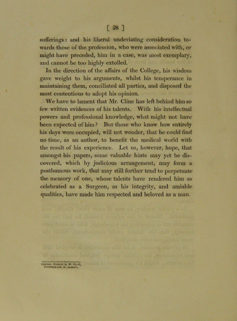 sufferings : and his liberal undeviating consideration to- wards those of the profession, who were associated with, or might have preceded, him in a case, was most exemplary, and cannot be too highly extolled. In the direction of the affairs of the College, his wisdom gave weight to his arguments, whilst his temperance in maintaining them, conciliated all parties, and disposed the most contentious to adopt his opinion. We have to lament that Mr. Cline has left behind him so few written evidences of his talents. With his intellectual powers and professional knowledge, what might not have been expected of him ? But those who know how entirely his days were occupied, will not wonder, that he could find no time, as an author, to benefit the medical world with the result of his experience. Let us, however, hope, that amongst his papers, some valuable hints may yet be dis- covered, which by judicious arrangement, may form a posthumous work, that may still further tend to perpetuate the memory of one, whose talents have rendered him as celebrated as a Surgeon, as his integrity, and amiable qualities, have made him respected and beloved as a man. London : Printed by W. Nicol, Cleveland-row, 8t. James’s.