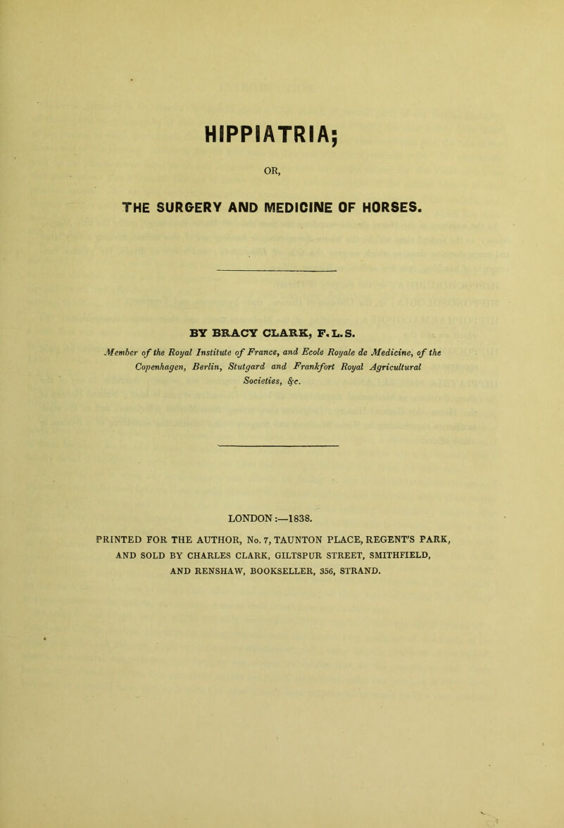 HIPPI ATRIA; OR, THE SURGERY AND MEDICINE OF HORSES. BY BRACY CLARK, F.L.S. Member of the Royal Institute of France, and Ecole Roy ale de Medicine, of the Copenhagen, Berlin, Stutgard and Frankfort Royal Agricultural Societies, 8fc. LONDON1838. PRINTED FOR THE AUTHOR, No. 7, TAUNTON PLACE, REGENT’S PARK, AND SOLD BY CHARLES CLARK, GILTSPUR STREET, SMITHFIELD, AND RENSHAW, BOOKSELLER, 356, STRAND.