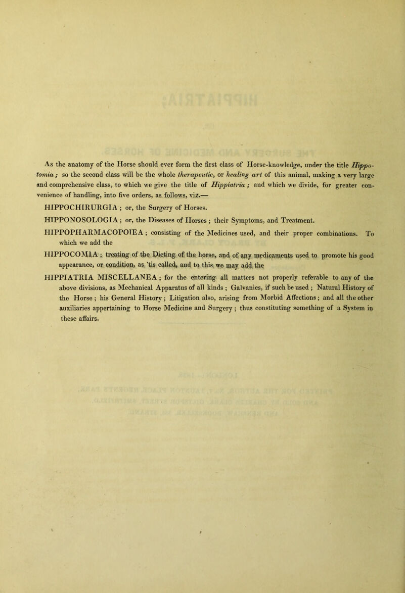 As the anatomy of the Horse should ever form the first class of Horse-knowledge, under the title Hippo- tomia ; so the second class will be the whole therapeutic, or healing art of this animal, making a very large and comprehensive class, to which we give the title of Hippiatria ; and which we divide, for greater con- venience of handling, into five orders, as follows, viz.— HIPPOCHIRURGIA ; or, the Surgery of Horses. HIPPONOSOLOGIA; or, the Diseases of Horses ; their Symptoms, and Treatment. HIPPOPHARMACOPOIEA ; consisting of the Medicines used, and their proper combinations. To which we add the HIPPOCOM1A ; treating of the Dieting of the horse, and of any medicaments used to promote his good appearance, or condition, as tis called, and to this we may add the HIPPIATRIA MISCELLANEA; for the entering all matters not properly referable to any of the above divisions, as Mechanical Apparatus of all kinds ; Galvanics, if such be used ; Natural History of the Horse ; his General History ; Litigation also, arising from Morbid Affections ; and all the other auxiliaries appertaining to Horse Medicine and Surgery ; thus constituting something of a System in these affairs.