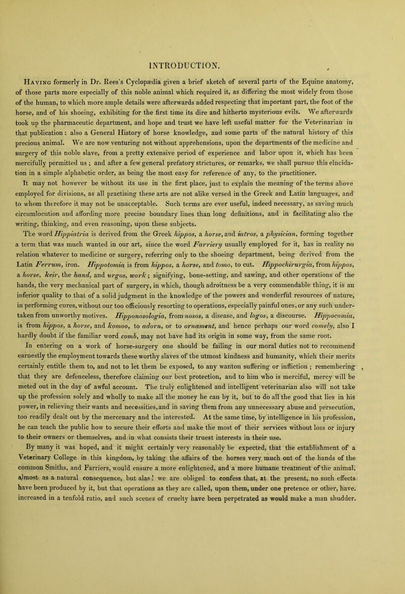 INTRODUCTION. Having formerly in Dr. Rees’s Cyclopaedia given a brief sketch of several parts of the Equine anatomy, of those parts more especially of this noble animal which required it, as differing the most widely from those of the human, to which more ample details were afterwards added respecting that important part, the foot of the horse, and of his shoeing, exhibiting for the first time its dire and hitherto mysterious evils. We afterwards took up the pharmaceutic department, and hope and trust we have left useful matter for the Veterinarian in that publication: also a General History of horse knowledge, and some parts of the natural history of this precious animal. We are now venturing not without apprehensions, upon the departments of the medicine and surgery of this noble slave, from a pretty extensive period of experience and labor upon it, which has been mercifully permitted us ; and after a few general prefatory strictures, or remarks, we shall pursue this elncida- tion in a simple alphabetic order, as being the most easy for reference of any, to the practitioner. It may not however be without its use in the first place, just to explain the meaning of the terms above employed for divisions, as all practising these arts are not alike versed in the Greek and Latin languages, and to whom therefore it may not be unacceptable. Such terms are ever useful, indeed necessary, as saving much circumlocution and affording more precise boundary lines than long definitions, and in facilitating also the writing, thinking, and even reasoning, upon these subjects. The word Hippiatria is derived from the Greek hippos, a horse, and iutros, a physician, forming together a term that was much wanted in our art, since the word Farriery usually employed for it, has in reality no relation whatever to medicine or surgery, referring only to the shoeing department, being derived from the Latin Ferrum, iron. Hippotomia is from hippos, a horse, and tomo, to cut. Hippochirurgia, from hippos, a horse, Jceir, the hand, and urgos, work; signifying, bone-setting, and sawing, and other operations of the hands, the very mechanical part of surgery, in which, though adroitness be a very commendable thing, it is an inferior quality to that of a solid judgment in the knowledge of the powers and wonderful resources of nature, in performing cures, without our too officiously resorting to operations, especially painful ones, or any such under- taken from unworthy motives. Hipponosologia, from raosos, a disease, and logos, a discourse. Hippocomia, is from hippos, a horse, and komoo, to adorn, or to ornament, and hence perhaps our word comely, also I hardly doubt if the familiar word comb, may not have had its origin in some way, from the same root. In entering on a work of horse-surgery one should be failing in our moral duties not to recommend earnestly the employment towards these worthy slaves of the utmost kindness and humanity, which their merits certainly entitle them to, and not to let them be exposed, to any wanton suffering or infliction ; remembering , that they are defenceless, therefore claiming our best protection, and to him who i3 merciful, mercy will be meted out in the day of awful account. The truly enlightened and intelligent veterinarian also will not take up the profession solely and wholly to make all the money he can by it, but to do all the good that lies in his powrer, in relieving their wants and necessities, and in saving them from any unnecessary abuse and persecution, too readily dealt out by the mercenary and the interested. At the same time, by intelligence in his profession, he can teach the public how to secure their efforts and make the most of their services without loss or injury to their owners or themselves, and in what consists their truest interests in their use. By many it was hoped, and it might certainly very reasonably be expected, that the establishment of a Veterinary College in this kingdom, by taking the affairs of the horses very much out of the hands of the common Smiths, and Farriers, would ensure a more enlightened, and a more humane treatment of the animal, ajmost as a natural consequence, but alas! we are obliged to confess that, at the present, no such effects have been produced by it, but that operations as they are called, upon them, under one pretence or other, have, increased in a tenfold ratio, and such scenes of cruelty have been perpetrated as would make a man shudder.