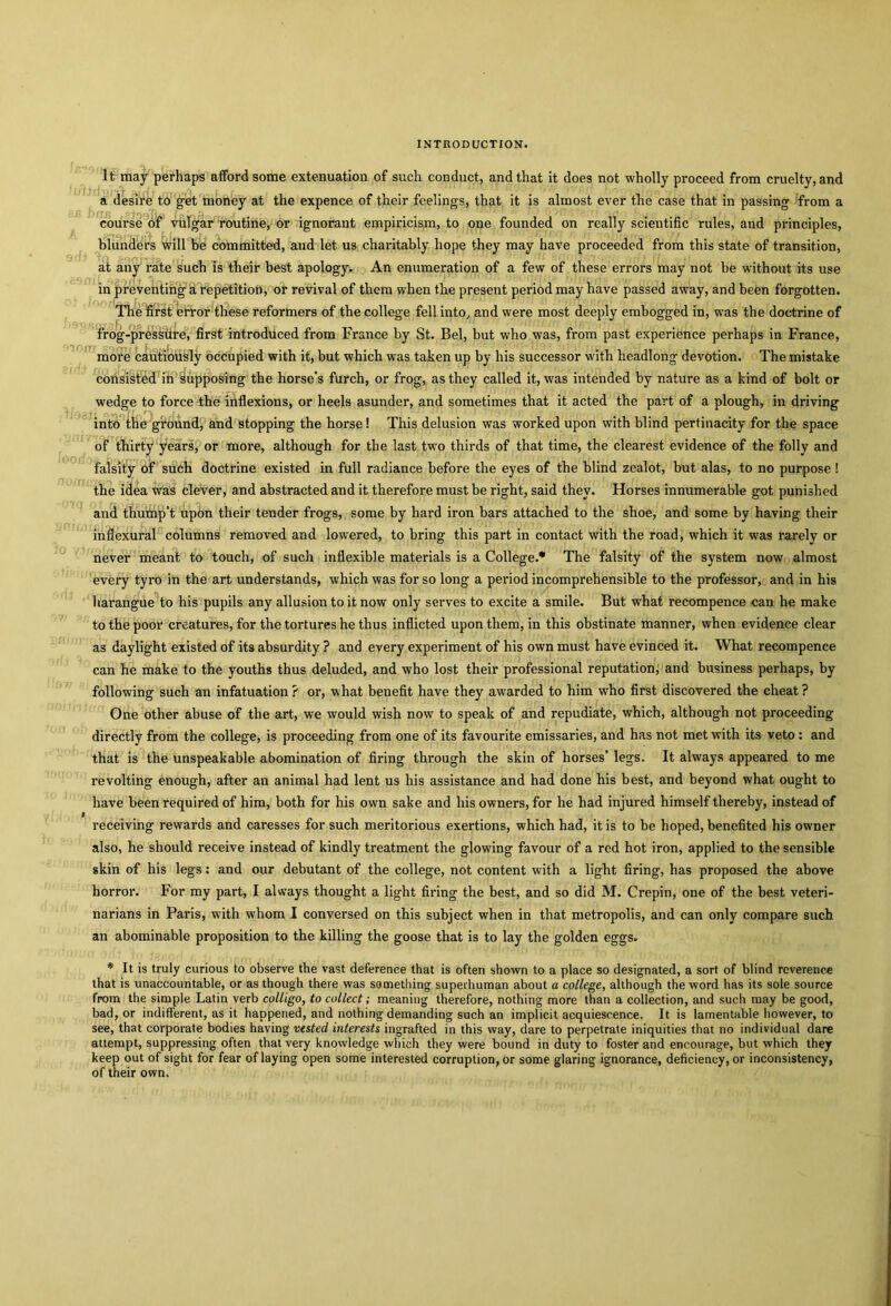 loor. It may perhaps afford some extenuation of such conduct, and that it does not wholly proceed from cruelty, and a desire to get money at the expence of their feelings, that it is almost ever the case that in passing from a course of vulgar routine, or ignorant empiricism, to one founded on really scientific rules, and principles, blunders will be committed, and let us charitably hope they may have proceeded from this state of transition, at any rate such is their best apology. An enumeration of a few of these errors may not be without its use in preventing a repetition, or revival of them when the present period may have passed away, and been forgotten. The first error these reformers of the college fell into, and were most deeply embogged in, was the doctrine of frog-pressure, first introduced from France by St. Bel, but who was, from past experience perhaps in France, more cautiously occupied with it, but which was taken up by his successor with headlong devotion. The mistake consisted in supposing the horse's furch, or frog, as they called it, was intended by nature as a kind of bolt or wedge to force the inflexions, or heels asunder, and sometimes that it acted the part of a plough, in driving into the ground, and stopping the horse! This delusion was worked upon with blind pertinacity for the space of thirty years, or more, although for the last two thirds of that time, the clearest evidence of the folly and falsity of such doctrine existed in full radiance before the eyes of the blind zealot, but alas, to no purpose ! the idea was clever, and abstracted and it therefore must be right, said they. Horses innumerable got punished and thump’t upon their tender frogs, some by hard iron bars attached to the shoe, and some by having their inflexural columns removed and lowered, to bring this part in contact with the road, which it was rarely or never meant to touch, of such inflexible materials is a College.* The falsity of the system now almost every tyro in the art understands, which was for so long a period incomprehensible to the professor, and in his harangue to his pupils any allusion to it now only serves to excite a smile. But what recompence can he make to the poor creatures, for the tortures he thus inflicted upon them, in this obstinate manner, when evidence clear as daylight existed of its absurdity ? and every experiment of his own must have evinced it. What recompence can he make to the youths thus deluded, and who lost their professional reputation, and business perhaps, by following such an infatuation ? or, what benefit have they awarded to him who first discovered the cheat ? One other abuse of the art, we would wish now to speak of and repudiate, which, although not proceeding directly from the college, is proceeding from one of its favourite emissaries, and has not met with its veto: and that is the unspeakable abomination of firing through the skin of horses’ legs. It always appeared to me revolting enough, after an animal had lent us his assistance and had done his best, and beyond what ought to have been required of him, both for his own sake and his owners, for he had injured himself thereby, instead of receiving rewards and caresses for such meritorious exertions, which had, it is to be hoped, benefited his owner also, he should receive instead of kindly treatment the glowing favour of a red hot iron, applied to the sensible skin of his legs: and our debutant of the college, not content with a light firing, has proposed the above horror. For my part, I always thought a light firing the best, and so did M. Crepin, one of the best veteri- narians in Paris, with whom I conversed on this subject when in that metropolis, and can only compare such an abominable proposition to the killing the goose that is to lay the golden eggs. * It is truly curious to observe the vast deference that is often shown to a place so designated, a sort of blind reverence that is unaccountable, or as though there was something superhuman about a college, although the word has its sole source from the simple Latin verb colligo, to collect; meaning therefore, nothing more than a collection, and such may be good, bad, or indifferent, as it happened, and nothing demanding such an implicit acquiescence. It is lamentable however, to see, that corporate bodies having vested interests ingrafted in this way, dare to perpetrate iniquities that no individual dare attempt, suppressing often that very knowledge which they were bound in duty to foster and encourage, but which they keep out of sight for fear of laying open some interested corruption, or some glaring ignorance, deficiency, or inconsistency, of their own.