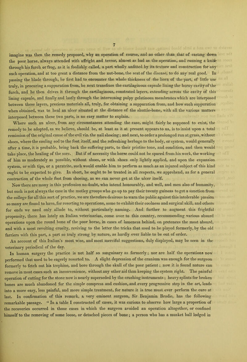 imagine was then the remedy proposed, why an operation of course, and no other than that of casting down the poor horse, always attended with affright and terror, almost as bad as the operation, and running a knife through his furch or frog, as it is foolishly called, a part wholly unfitted by its texture and construction for any such operation, and at too great a distance from the nut-bone, the seat of the disease, to do any real good. In passing the blade through, he first had to encounter the whole thickness of the horn of the part, of little use truly, in procuring a suppuration from, he next transfixes the cartilaginous capsule lining the horny cavity of the furch, and he then drives it through the cartilaginous, constrated layers, extending across the cavity of this lining capsule, and finally and lastly through the intervening pulpy gelatinous membranes which are interposed between these layers, precious materials all, truly, for obtaining a suppuration from, and how such suppuration when obtained, was to heal an ulcer situated at the distance of the shuttle-bone, with all the various matters interposed between these two parts, is no easy matter to explain. Where such an ulcer, from any circumstances attending the case, might fairly be supposed to exist, the remedy to be adopted, as we believe, should be, at least as it at present appears to us, is to insist upon a total remission of the original cause of the evil viz. the nail shoeing; and next, to order a prolonged run at grass, without shoes, where the cooling sod to the foot itself, and the refreshing herbage to the body, or system, would generally after a time, it is probable, bring back the suffering parts, to their pristine tone, and condition, and then would take place, the healing of the sore. But if of necessity the horse could not be spared from his work, the working of him as moderately as possible, without shoes, or wdth shoes only lightly applied, and upon the expansion system, or with tips, or a paratrite, such would enable him to perform as much as an injured subject of this kind ought to be expected to give. In short, he ought to be treated in all respects, we apprehend, as for a general contraction of the whole foot from shoeing, as we can never get at the ulcer itself. Now there are many in this profession no doubt, who intend honourably, and well, and men also of humanity, but such is not always the case in the motley groups who go up to pay their twenty guineas to get a sanction from the college for all this sort of practice, we are therefore desirous to warn the public against this intolerable passion so many are found to have, for resorting to operations, some to exhibit their coolness and surgical skill, and others for ends we need only allude to, without particularly naming. And further to augment this frightful propensity, there has lately an Italian veterinarian, come over to this country, recommending various absurd operations upon the round bone of the poor horse, in cases of lameness behind, on pretences the most absurd, and with a most revolting cruelty, reviving to the letter the tricks that used to be played formerly, by the old farriers with this part, a part so truly strong by nature, as hardly ever liable to be out of order. An account of this Italian’s most wise, and most merciful suggestions, duly displayed, may be seen in the veterinary periodical of the day. In human surgery the practice is not half so sanguinary as formerly; nor are half the operations now pei-formed that used to be eagerly resorted to. A slight depression of the cranium was enough for the surgeon formerly to fetch out his trephine, and bore through the skull of the poor patient; now it is found nature can remove in most cases such an inconvenience, without any other aid than keeping the system right. The painful operation of cutting for the stone now is nearly superseded by the crushing instruments ; heavy splints for broken bones are much abandoned for the simple compress and cushion, and every progressive step in the art, leads into a more easy, less painful, and more simple treatment, for nature it is true must ever perform the cure at last. In confirmation of this remark, a very eminent surgeon, Sir Benjamin Brodie, has the following remarkable passage. “ In a table I constructed of cases, it was curious to observe how large a proportion of the recoveries occurred in those cases in which the surgeon avoided an operation altogether, or confined himself to the removing of some loose, or detached pieces of bone; a person who has a musket ball lodged in