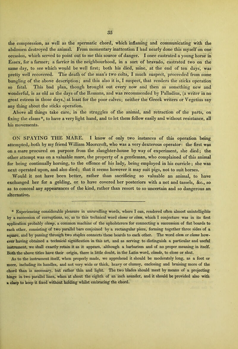 the compression, as well as the spermatic chord, which inflaming and communicating with the abdomen destroyed the animal. From momentary inattention I had nearly done this myself on one occasion, which served to point out to me this source of danger. I once castrated a young horse in Essex, for a farmer; a farrier in the neighbourhood, in a sort of bravado, castrated two on the same day, to see which would be well first; both his died, mine, at the end of ten days, was pretty well recovered. The death of the man’s two colts, I much suspect, proceeded from some bungling of the above description; and this also it is, I suspect, that renders the sticks operation so fatal. This bad plan, though brought out every now and then as something new and wonderful, is as old as the days of the Romans, and was recommended by Palladius, (a writer in no great esteem in those days,) at least for the poor calves; neither the Greek writers or Vegetius say any thing about the sticks operation. Above all things take care, in the struggles of the animal, and retraction of the parts, on fixing the clams*, to have a very light hand, and to let them follow easily and without resistance, all his movements. ON SPAYING THE MARE. I know of only two instances of this operation being attempted, both by my friend William Moorcroft, who was a very dexterous operator: the first was on a mare procured on purpose from the slaughter-house by way of experiment, she died; the other attempt was on a valuable mare, the property of a gentleman, who complained of this animal for being continually horsing, to the offence of his lady, being employed in his curricle; she was next operated upon, and also died; that it seems however it may suit pigs, not to suit horses. Would it not have been better, rather than sacrificing so valuable an animal, to have exchanged her for a gelding, or to have covered her posteriors with a net and tassels, &c., so as to conceal any appearances of the kind, rather than resort to so uncertain and so dangerous an alternative. * Experiencing considerable pleasure in unravelling words, where I can, rendered often almost unintelligible by a succession of corruptions, so, as to this technical word clams or clam, which I conjecture was in its first application probably clamp, a common machine of the upholsterers for connecting a succession of flat boards to each other, consisting of two parallel bars conjoined by a rectangular piece, forming together three sides of a square, and by passing through two staples connects these boards to each other. The word clam or clams how- ever having obtained a technical signification in this art, and as serving to distinguish a particular and useful instrument, we shall exactly retain it as it appears, although a barbarism and of no proper meaning in itself. Both the above titles have their origin, there is little doubt, in the Latin word, claudo, to close or shut. As to the instrument itself, when properly made, we apprehend it should be moderately long, as a foot or more, including its handles, and not very wide or thick, heavy or clumsy, enclosing and bruising more of the chord than is necessary, but rather thin and light. The two blades should meet by means of a projecting hinge in two parallel lines, when at about the eighth of an inch asunder, and it should be provided also with a clasp to keep it fixed without holding whilst embracing the chord.