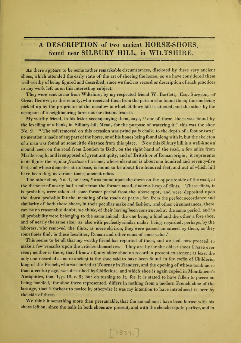 A DESCRIPTION of two ancient HORSE-SHOES, found near SILBURY HILL, in WILTSHIRE. As there appears to be some rather remarkable circumstances, disclosed by these very ancient shoes, which attended the early state of the art of shoeing the horse, so we have considered them well worthy of being figured and described, since we find no record or description of such practices in any work left us on this interesting subject. They were sent to me from Wiltshire, by my respected friend W. Bartlett, Esq. Surgeon, of Great Bedwyn, in this county, who received them from the person who found them; the one being picked up by the proprietor of the meadow in which Silbury hill is situated, and the other by the occupant of a neighbouring farm not far distant from it. My worthy friend, in his letter accompanying them, says, “ one of these shoes was found by the levelling of a bank, in Silbury-hill Mead, for the purpose of watering it,” this was the shoe No. 2. “ The soil removed on this occasion was principally chalk, to the depth of a foot or two no mention is made of any part of the horse, or of his bones being found along with it, but the skeleton of a man was found at some little distance from this place. Now this Silbury hill is a well-known mound, seen on the road from London to Bath, on the right hand of the road, a few miles from Marlborough, and is supposed of great antiquity, and of British or of Roman origin ; it represents in its figure the regular frustum of a cone, whose elevation is about one hundred and seventy-five feet, and whose diameter at its base, is found to be about five hundred feet, and out of which hill have been dug, at various times, ancient relics. The other shoe, No. 1, he says, “was found upon the down on the opposite side of the road, at the distance of nearly half a mile from the former mead, under a heap of flints. These flints, it is probable, were taken at some former period from the above spot, and were deposited upon the down probably for the mending of the roads or paths; for, from the perfect accordance and similarity of both these shoes, in their peculiar make and fashion, and other circumstances, there can be no reasonable doubt, we think, of their having been constructed at the same period, and in all probability were belonging to the same animal, the one being a hind and the other a fore shoe, and of nearly the same size, as also with perfectly similar nails : being regarded, perhaps, by the laborers, who removed the flints, as mere old iron, they were passed unnoticed by them, as they sometimes find, in these localities, Roman and other coins of some value.” This seems to be all that my worthy friend has reported of them, and we shall now proceed to make a few remarks upon the articles themselves. They are by far the oldest shoes I have ever seen; neither is there, that I know of, any older shoe on record in present existence; at least the only one recorded as more ancient is the shoe said to have been found in the coffin of Childeric, king of the French, who was buried at Tournay in Flanders, and the opening of whose tomb more than a century ago, was described by Chifletius; and which shoe is again copied in Montfaucon’s Antiquities, tom. 1, p. 16, t. 6; but on turning to it, for it is stated to have fallen to pieces on being handled, the shoe there represented, differs in nothing from a modern French shoe of the last age, that I forbear to notice it, otherwise it was my intention to have introduced it here by the side of these. We think it something more than presumable, that the animal must have been buried with his shoes left on, since the nails in both shoes are present, and with the clenches quite perfect, and in