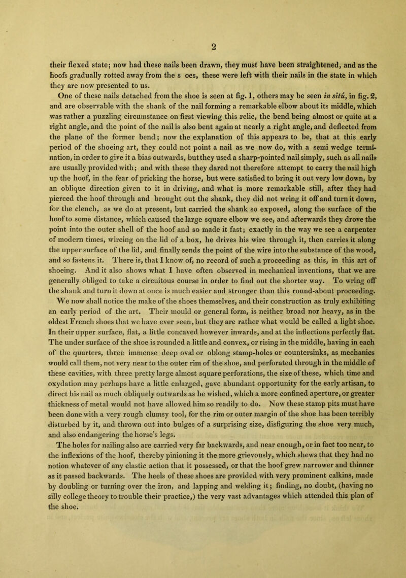 their flexed state; now had these nails been drawn, they must have been straightened, and as the hoofs gradually rotted away from the s oes, these were left with their nails in the state in which they are now presented to us. One of these nails detached from the shoe is seen at fig. 1, others may be seen in situ, in fig. 2, and are observable with the shank of the nail forming a remarkable elbow about its middle, which was rather a puzzling circumstance on first viewing this relic, the bend being almost or quite at a right angle, and the point of the nail is also bent again at nearly a right angle, and deflected from the plane of the former bend; now the explanation of this appears to be, that at this early period of the shoeing art, they could not point a nail as we now do, with a semi wedge termi- nation, in order to give it a bias outwards, but they used a sharp-pointed nail simply, such as all nails are usually provided with; and with these they dared not therefore attempt to carry the nail high up the hoof, in the fear of pricking the horse, but were satisfied to bring it out very low down, by an oblique direction given to it in driving, and what is more remarkable still, after they had pierced the hoof through and brought out the shank, they did not wring it off and turn it down, for the clench, as we do at present, but carried the shank so exposed, along the surface of the hoof to some distance, which caused the large square elbow we see, and afterwards they drove the point into the outer shell of the hoof and so made it fast; exactly in the way we see a carpenter of modern times, wireing on the lid of a box, he drives his wire through it, then carries it along the upper surface of the lid, and finally sends the point of the wire into the substance of the wood, and so fastens it. There is, that I know of, no record of such a proceeding as this, in this art of shoeing. And it also shows what I have often observed in mechanical inventions, that we are generally obliged to take a circuitous course in order to find out the shorter way. To wring off the shank and turn it down at once is much easier and stronger than this round-about proceeding. We now shall notice the make of the shoes themselves, and their construction as truly exhibiting an early period of the art. Their mould or general form, is neither broad nor heavy, as in the oldest French shoes that we have ever seen,but they are rather what would be called a light shoe. In their upper surface, flat, a little concaved however inwards, and at the inflections perfectly flat. The under surface of the shoe is rounded a little and convex, or rising in the middle, having in each of the quarters, three immense deep oval or oblong stamp-holes or countersinks, as mechanics would call them, not very near to the outer rim of the shoe, and perforated through in the middle of these cavities, with three pretty large almost square perforations, the size of these, which time and oxydation may perhaps have a little enlarged, gave abundant opportunity for the early artisan, to direct his nail as much obliquely outwards as he wished, which a more confined aperture, or greater thickness of metal would not have allowed him so readily to do. Now these stamp pits must have been done with a very rough clumsy tool, for the rim or outer margin of the shoe has been terribly disturbed by it, and thrown out into bulges of a surprising size, disfiguring the shoe very much, and also endangering the horse’s legs. The holes for nailing also are carried very far backwards, and near enough, or in fact too near, to the inflexions of the hoof, thereby pinioning it the more grievously, which shews that they had no notion whatever of any elastic action that it possessed, or that the hoof grew narrower and thinner as it passed backwards. The heels of these shoes are provided with very prominent calkins, made by doubling or turning over the iron, and lapping and welding it; finding, no doubt, (havingno silly college theory to trouble their practice,) the very vast advantages which attended this plan of the shoe.