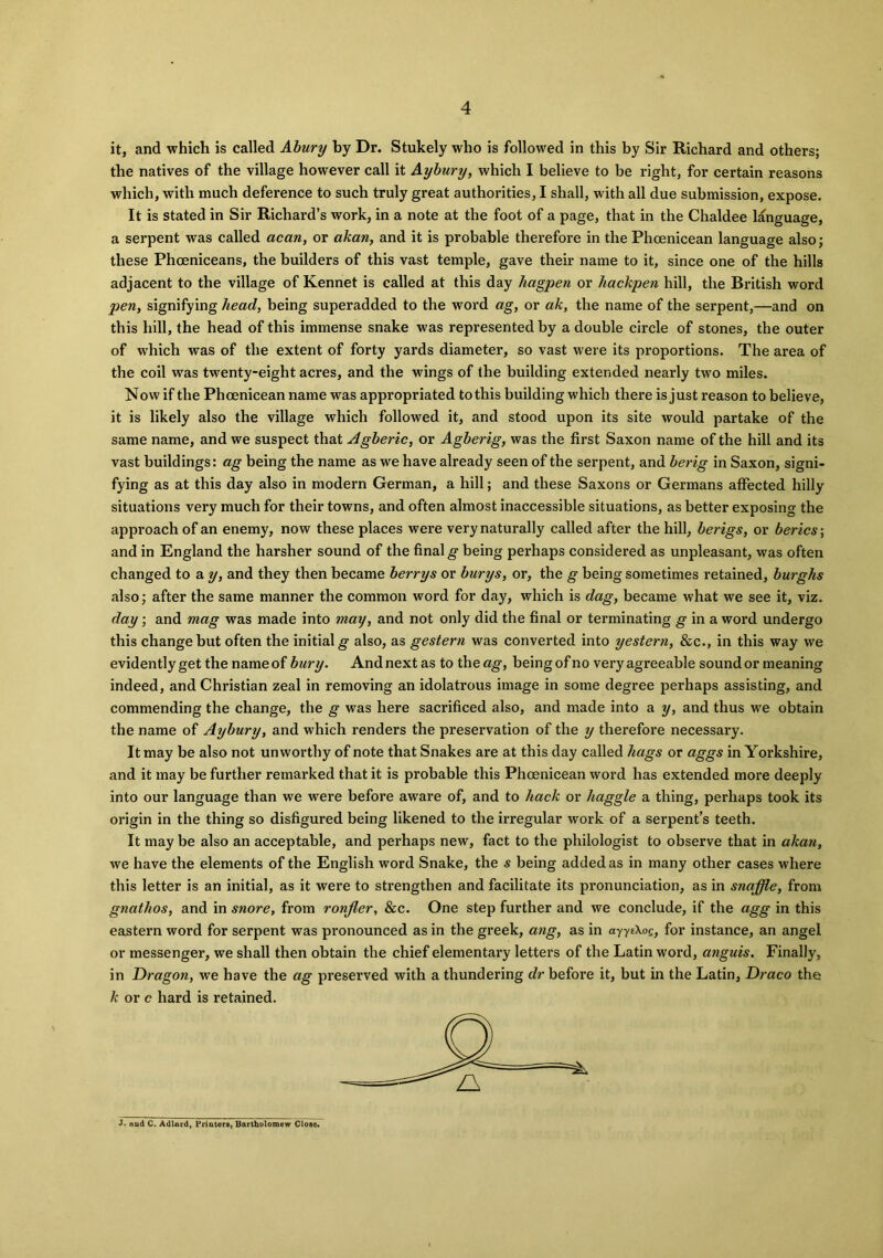 it, and which is called Abury by Dr. Stukely who is followed in this by Sir Richard and others; the natives of the village however call it Aybury, which I believe to be right, for certain reasons which, with much deference to such truly great authorities, I shall, with all due submission, expose. It is stated in Sir Richard’s work, in a note at the foot of a page, that in the Chaldee language, a serpent was called acan, or akan, and it is probable therefore in the Phoenicean language also; these Phoeniceans, the builders of this vast temple, gave their name to it, since one of the hills adjacent to the village of Kennet is called at this day Ziagpen or hackpen hill, the British word pen, signifying head, being superadded to the word ag, or ak, the name of the serpent,—and on this hill, the head of this immense snake was represented by a double circle of stones, the outer of which was of the extent of forty yards diameter, so vast were its proportions. The area of the coil was twenty-eight acres, and the wings of the building extended nearly two miles. Now if the Phoenicean name was appropriated to this building which there is just reason to believe, it is likely also the village which followed it, and stood upon its site would partake of the same name, and we suspect that Agberic, or Agberig, was the first Saxon name of the hill and its vast buildings: ag being the name as we have already seen of the serpent, and berig in Saxon, signi- fying as at this day also in modern German, a hill; and these Saxons or Germans affected hilly situations very much for their towns, and often almost inaccessible situations, as better exposing the approach of an enemy, now these places were very naturally called after the hill, berigs, or berics; and in England the harsher sound of the final g being perhaps considered as unpleasant, was often changed to a y, and they then became berrys or burys, or, the g being sometimes retained, burghs also; after the same manner the common word for day, which is dag, became what we see it, viz. day; and mag was made into may, and not only did the final or terminating g in a word undergo this change but often the initial g also, as gestern was converted into yestern, &c., in this way we evidently get the name of bury. And next as to the ag, being of no very agreeable sound or meaning indeed, and Christian zeal in removing an idolatrous image in some degree perhaps assisting, and commending the change, the g was here sacrificed also, and made into a y, and thus we obtain the name of Aybury, and which renders the preservation of the y therefore necessary. It may be also not unworthy of note that Snakes are at this day called hags or aggs in Yorkshire, and it may be further remarked that it is probable this Phoenicean word has extended more deeply into our language than we were before aware of, and to hack or haggle a thing, perhaps took its origin in the thing so disfigured being likened to the irregular work of a serpent’s teeth. It may be also an acceptable, and perhaps new, fact to the philologist to observe that in akan, we have the elements of the English word Snake, the s being added as in many other cases where this letter is an initial, as it were to strengthen and facilitate its pronunciation, as in snaffle, from gnathos, and in snore, from ronfler, &c. One step further and we conclude, if the agg in this eastern word for serpent was pronounced as in the greek, ang, as in ayyeXog, for instance, an angel or messenger, we shall then obtain the chief elementary letters of the Latin word, anguis. Finally, in Dragon, we have the ag preserved with a thundering dr before it, but in the Latin, Draco the k or e hard is retained. J. Hud C. Adlard, Printers, Bartholomew Close.