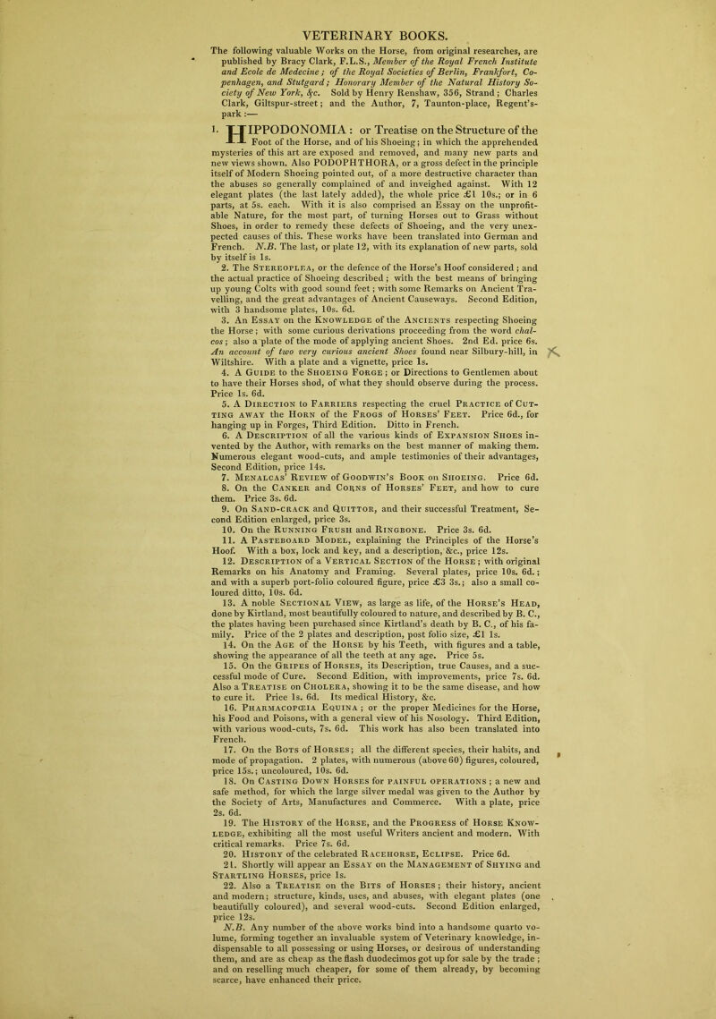 VETERINARY BOOKS. The following valuable Works on the Horse, from original researches, are published by Bracy Clark, F.L.S., Member of the Royal French Institute and Ecole de Medecine ; of the Royal Societies of Berlin, Frankfort, Co- penhagen, and Stutgard; Honorary Member of the Natural History So- ciety of New York, fyc. Sold by Henry Renshaw, 356, Strand; Charles Clark, Giltspur-street; and the Author, 7, Taunton-place, Regent’s- park :— 3- TTIPPODONOMIA : or Treatise on the Structure of the Foot of the Horse, and of his Shoeing; in which the apprehended mysteries of this art are exposed and removed, and many new parts and new views shown. Also PODOPHTHORA, or a gross defect in the principle itself of Modern Shoeing pointed out, of a more destructive character than the abuses so generally complained of and inveighed against. With 12 elegant plates (the last lately added), the whole price £1 10s.; or in 6 parts, at 5s. each. With it is also comprised an Essay on the unprofit- able Nature, for the most part, of turning Horses out to Grass without Shoes, in order to remedy these defects of Shoeing, and the very unex- pected causes of this. These works have been translated into German and French. N.B. The last, or plate 12, with its explanation of new parts, sold by itself is Is. 2. The Stereoplea, or the defence of the Horse’s Hoof considered ; and the actual practice of Shoeing described ; with the best means of bringing up young Colts with good sound feet; with some Remarks on Ancient Tra- velling, and the great advantages of Ancient Causeways. Second Edition, with 3 handsome plates, 10s. 6d. 3. An Essay on the Knowledge of the Ancients respecting Shoeing the Horse; with some curious derivations proceeding from the word chal- cos ; also a plate of the mode of applying ancient Shoes. 2nd Ed. price 6s. An account of two very curious ancient Shoes found near Silbury-liill, in Wiltshire. With a plate and a vignette, price Is. 4. A Guide to the Shoeing Forge ; or Directions to Gentlemen about to have their Horses shod, of what they should observe during the process. Price Is. 6d. 5. A Direction to Farriers respecting the cruel Practice of Cut- ting away the Horn of the Frogs of Horses’ Feet. Price 6d., for hanging up in Forges, Third Edition. Ditto in French. 6. A Description of all the various kinds of Expansion Shoes in- vented by the Author, with remarks on the best manner of making them. Numerous elegant wood-cuts, and ample testimonies of their advantages, Second Edition, price 14s. 7. Menalcas’ Review of Goodwin’s Book on Shoeing. Price 6d. 8. On the Canker and Corns of Horses’ Feet, and how to cure them. Price 3s. 6d. 9. On Sand-crack and Quittor, and their successful Treatment, Se- cond Edition enlarged, price 3s. 10. On the Running Frush and Ringbone. Price 3s. 6d. 11. A Pasteboard Model, explaining the Principles of the Horse’s Hoof. With a box, lock and key, and a description, &c., price 12s. 12. Description of a Vertical Section of the Horse ; with original Remarks on his Anatomy and Framing. Several plates, price 10s. 6d.; and with a superb port-folio coloured figure, price £3 3s.; also a small co- loured ditto, 10s. 6d. 13. A noble Sectional View, as large as life, of the Horse’s Head, done by Kirtland, most beautifully coloured to nature, and described by B. C., the plates having been purchased since Kirtland’s death by B. C., of his fa- mily. Price of the 2 plates and description, post folio size, £1 Is. 14. On the Age of the Horse by his Teeth, with figures and a table, showing the appearance of all the teeth at any age. Price 5s. 15. On the Gripes of Horses, its Description, true Causes, and a suc- cessful mode of Cure. Second Edition, with improvements, price 7s. 6d. Also a Treatise on Cholera, showing it to be the same disease, and how to cure it. Price Is. 6d. Its medical History, &c. 16. Pharmacopceia Equina ; or the proper Medicines for the Horse, his Food and Poisons, with a general view of his Nosology. Third Edition, with various wood-cuts, 7s. 6d. This work has also been translated into French. 17. On the Bots of Horses; all the different species, their habits, and mode of propagation. 2 plates, with numerous (above 60) figures, coloured, price 15s.; uncoloured, 10s. 6d. 18. On Casting Down Horses for painful operations ; a new and safe method, for which the large silver medal was given to the Author by the Society of Arts, Manufactures and Commerce. With a plate, price 2s. 6d. 19. The History of the Horse, and the Progress of Horse Know- ledge, exhibiting all the most useful Writers ancient and modern. With critical remarks. Price 7s. 6d. 20. History of the celebrated Racehorse, Eclipse. Price 6d. 21. Shortly will appear an Essay on the Management of Shying and Startling Horses, price Is. 22. Also a Treatise on the Bits of Horses ; their history, ancient and modern; structure, kinds, uses, and abuses, with elegant plates (one beautifully coloured), and several wood-cuts. Second Edition enlarged, price 12s. N. B. Any number of the above works bind into a handsome quarto vo- lume, forming together an invaluable system of Veterinary knowledge, in- dispensable to all possessing or using Horses, or desirous of understanding them, and are as cheap as the flash duodecimos got up for sale by the trade ; and on reselling much cheaper, for some of them already, by becoming scarce, have enhanced their price.