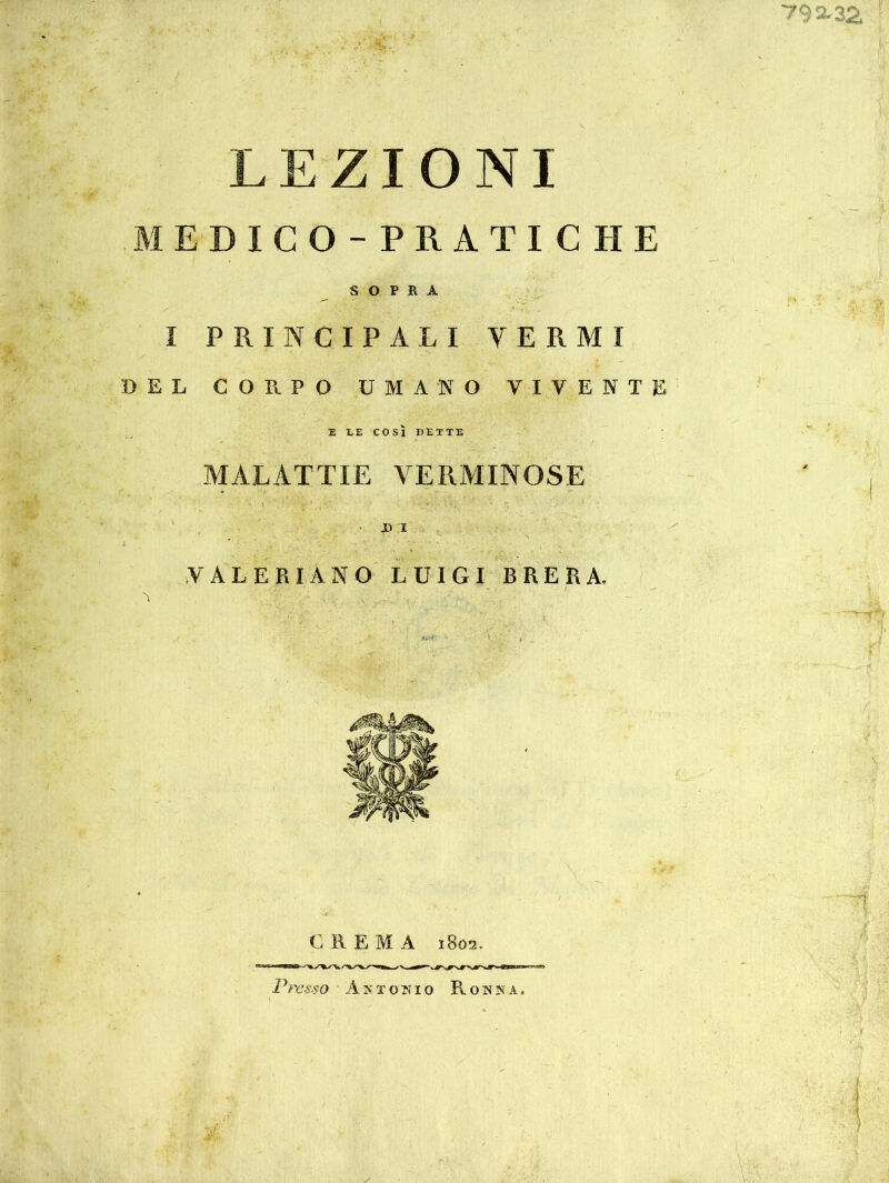 792-32, LEZIONI MEDICO-PRATICHE SOPRA I PRINCIPALI VERMI BEL CORPO UMANO VIVENTE E LE COSÌ DETTE MALATTIE VERMINOSE X> I VALE RIANO LUIGI BRERA. >'7; • / N, a-li C REMA 1802. Presso Antonio R o n n a .