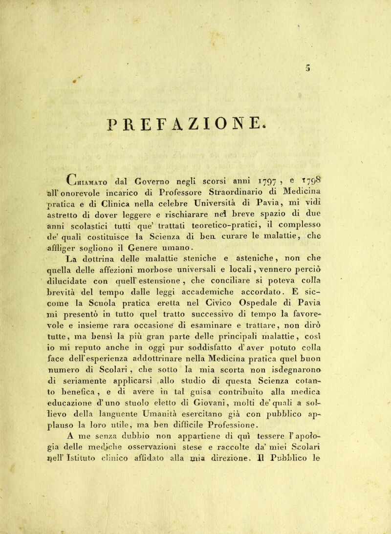 ■5 PREFAZIONE. Chiamato dal Governo negli scorsi anni 1797 , e *798 all’ onorevole incarico di Professore Straordinario di Medicina pratica e di Clinica nella celebre Università di Pavia, mi vidi astretto di dover leggere e rischiarare nel breve spazio di due anni scolastici tutti que’ trattati teoretico-pratici, il complesso de’ quali costituisce la Scienza di ben. curare le malattie, che aflliger sogliono il Genere umano. La dottrina delle malattie steniche e asteniche, non che quella delle affezioni morbose universali e locali, vennero perciò dilucidate con quell’ estensione , che conciliare si poteva colla brevità del tempo dalle leggi accademiche accordato. E sic- come la Scuola pratica eretta nel Civico Ospedale di Pavia mi presentò in tutto quel tratto successivo di tempo la favore-* vole e insieme rara occasione di esaminare e trattare, non dirò tutte, ma bensì la più gran parte delle principali malattie, così io mi reputo anche in oggi pur soddisfatto d’aver potuto colla face dell’esperienza addottrinare nella Medicina pratica quel buon numero di Scolari , che sotto la mia scorta non Sdegnarono di seriamente applicarsi allo studio di questa Scienza cotan- to benefica, e di avere in tal guisa contribuito alla medica educazione d’uno stuolo eletto di Giovani, molti de’quali a sol- lievo della languente Umanità esercitano già con pubblico ap- plauso la loro utile, ma ben diffìcile Professione. A me senza dubbio non appartiene di qui tessere l’apolo- già delle mediche osservazioni stese e raccolte da’ miei Scolari nell’ Istituto clinico affidato alla mia direzione. II Pubblico le