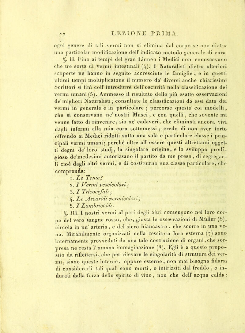 ogni genere di tali vermi non si elimina dai corpo se non dietro mia particolar modificazione dell’indicato metodo generale di cura. §. II. Fino ai tempi del gran Linneo i Medici non conoscevano che tre sorta di vermi intestinali (4). I Naturalisti dietro ulteriori scoperte ne hanno in seguito accresciute le famiglie ; e in questi ultimi tempi moltiplicatone il numero da’ diversi anche chiarissimi Scrittori si finì colf introdurre dell’oscurità nella classificazione dei vermi umani (5). Ammesso il risultato delle più esatte osservazioni de’migliori Naturalisti; consultate le classificazioni da essi date dei vermi in generale e in particolare ; percorse queste coi modelli, che si conservano ne’ nostri Musei , e con quelli, che sovente mi venne fatto di rinvenire, sia ne’ cadaveri, che eliminati ancora vivi dagli infermi alla mia cura sottomessi ; credo di non aver torto offrendo ai Medici ridotti sotto una sola e particolare classe i prin- cipali vermi umani; perchè oltre all’essere questi altrettanti ogget- ti degni de’ loro studj, la singolare origine, e lo sviluppo prodi- gioso de’medesimi autorizzano il partito da me preso, di segregar- li cioè dagli altri vermi, e di costituirne una classe particolare, che comprenda: i.Le Tenie? I Vermi vescicolari ; 3. I Tricocefali • 4- Le Ascaridi vermicolari7 5. I Lombricoidi, §. III. I nostri vermi al pari degli altri contengono nel loro cor- no del vero sangue rosso, che, giusta le osservazioni di Mùller (6), circola in un’ arteria , e del siero biancastro , che scorre in una ve- na. Mirabilmente organizzati nella tessitura loro esterna (7) sono internamente provveduti da una tale costruzione di organi, che sor- presa ne resta l’umana immaginazione (8). Egli è a questo propo- sito da riflettersi, che per rilevare le singolarità di struttura dei ver- mi, siano queste interne, oppure esterne, non mai bisogna fidarsi di considerarli tali quali sono morti , o intirizziti dal freddo , o in- durati dalla forza dello spirito di vino , non che dell’ acqua calda :