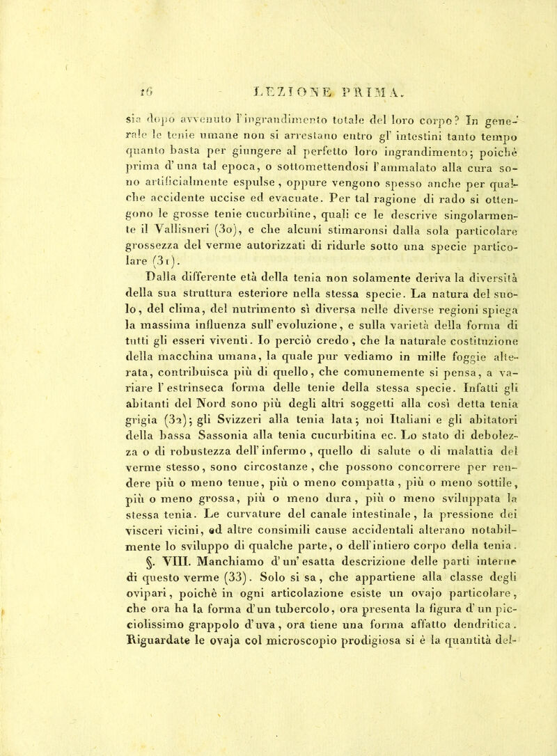 sia dopo avvenuto F ingrandimento totale del loro corpo? In gene- rale le tenie umane non si arrestano entro gl’ intestini tanto tempo quanto basta per giungere al perfetto loro ingrandimento j poiché prima d’una tal epoca, o sottomettendosi l’ammalato alla cura so- no artificialmente espulse , oppure vengono spesso anche per qual- che accidente uccise ed evacuate. Per tal ragione di rado si otten- gono le grosse tenie cucurbitine, quali ce le descrive singolarmen- te il Vallisneri (3oj, e che alcuni stimaronsi dalla sola particolare grossezza del verme autorizzati di ridurle sotto una specie partico- lare (31 ). Dalla differente età della tenia non solamente deriva la diversità della sua struttura esteriore nella stessa specie. La natura del suo- lo, del clima, del nutrimento sì diversa nelle diverse regioni spiega la massima influenza sull’ evoluzione, e sulla varietà della forma di tutti gli esseri viventi. Io perciò credo , che la naturale costituzione della macchina umana, la quale pur vediamo in mille foggie alte- rata, contribuisca più di quello, che comunemente si pensa, a va- riare l’estrinseca forma delle tenie della stessa specie. Infatti gli abitanti del Nord sono più degli altri soggetti alla così detta tenia grigia (3a); gli Svizzeri alla tenia lata} noi Italiani e gli abitatori della bassa Sassonia alla tenia cucurbitina ec. Lo stato di debolez- za o di robustezza dell’ infermo , quello di salute o di malattia del verme stesso, sono circostanze, che possono concorrere per ren- dere più o meno tenue, più o meno compatta, più o meno sottile, più o meno grossa, più o meno dura, più o meno sviluppata la stessa tenia. Le curvature del canale intestinale, la pressione dei visceri vicini, ed altre consimili cause accidentali alterano notabil- mente lo sviluppo di qualche parte, o dell’intiero corpo della tenia. §. Vili. Manchiamo d’un esatta descrizione delle parti interne di questo verme (33). Solo si sa, che appartiene alla classe degli ovipari, poiché in ogni articolazione esiste un ovajo particolare, che ora ha la forma d’un tubercolo, ora presenta la figura d’ un pic- ciolissimo grappolo d’uva, ora tiene una forma affatto dendritica. Kiguardate le ovaja col microscopio prodigiosa si è la quantità del™ \