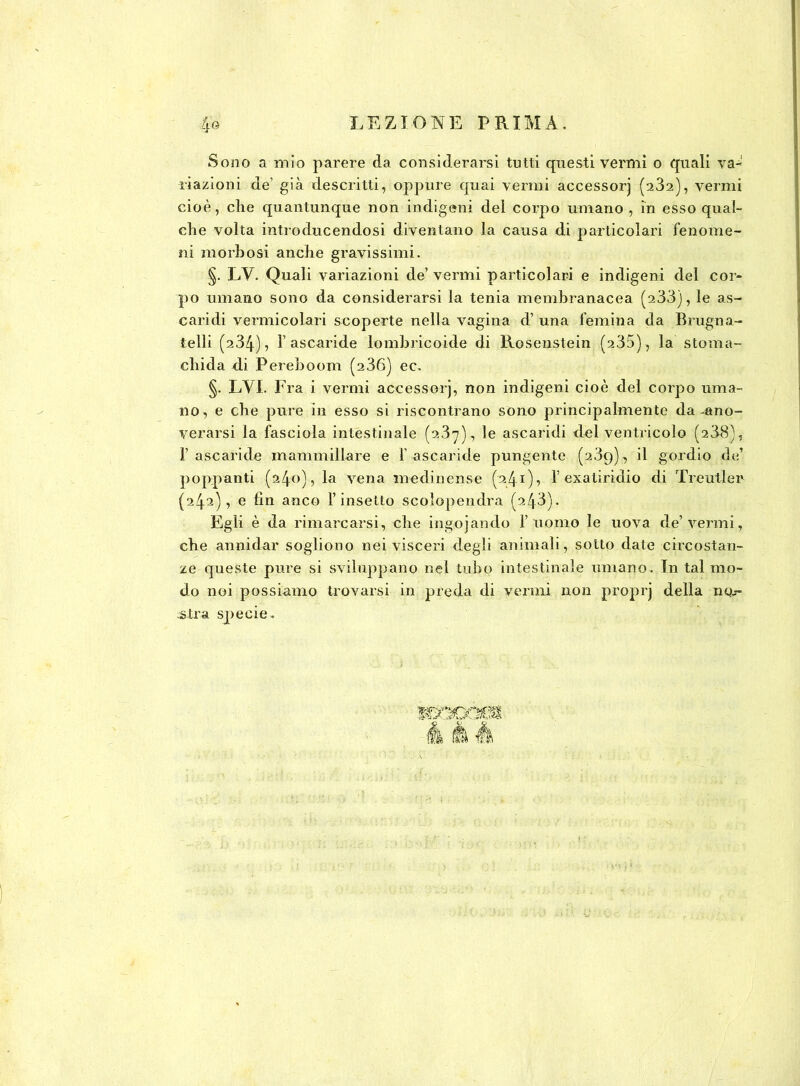 Sono a mio parere da considerarsi tutti questi vermi o quali va- riazioni de1 già descritti, oppure quai vermi accessorj (232), vermi cioè, che quantunque non indigeni del corpo umano , in esso qual- che volta introducendosi diventano la causa di particolari fenome- ni morbosi anche gravissimi. §. LV. Quali variazioni de’ vermi particolari e indigeni del cor- po umano sono da considerarsi la tenia membranacea (233), le as- caridi vermicolari scoperte nella vagina d’ una femina da Brugna- telli (234), l’ascaride lombricoide di Rosenstein (235), la stoma- cliida di Pereboom (236) ec. §. LVI. Fra i vermi accessorj, non indigeni cioè del corpo uma- no, e che pure in esso si riscontrano sono principalmente da-ano- verarsi la fasciola intestinale (237), le ascaridi del ventricolo (238), l’ascaride mammillare e l'ascaride pungente (239), il gordio de’ poppanti (240), la vena medinense (241), 1’exatiridio di Trenti e r (242), e fin anco l’insetto scolopendra (243). Egli è da rimarcarsi, che ingojando l’uomo le uova de’vermi, che annidar sogliono nei visceri degli animali, sotto date circostan- ze queste pure si sviluppano nel tubo intestinale umano. In tal mo- do noi possiamo trovarsi in preda di vermi non proprj della 110.- .s tra specie.