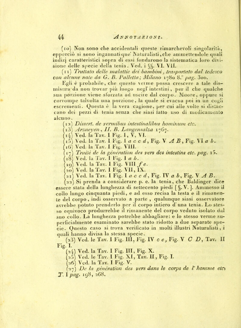 (io) Non sono die accidentali queste rimarchevoli singolarità, epperciò si sono ingannati que’Naturalisti, che ammettendole quali indizj caratteristici sopra di essi fondarono la sistematica loro divi- sione delle specie della tenia. Ved. i §§. VI. Vii. (n) Trattato delle malattie dei bambini; trasportato dal tedesco con alcune note da G. B. Palletta; Milano 1780 8.° pag. 3oo. Egli è probabile, che questo venne possa crescere a tale dis- misura da non trovar più luogo negl'intestini, per il cbe qualche sua porzione viene sforzata ad uscii e dal corpo. Muore, oppure si Corrompe talvolta una porzione, la quale si evacua poi in un cogli escrementi. Questa è la vera cagione, per cui alle volte si distac- cano dei pezzi di tenia senza che siasi latto uso di medicamento alcuno. (12) Dissert. de verniibus intestinalilnis hominum eie. (13) Arzneyen, II. B. Langensalza 1767. (14) Ved. la Tav. I Fig. I, V, VI. (15) Ved. la Tav. I Fig. Ia c c d, Fig. V A B, Fig. VI a b. (iG) Ved. la Tav. I Fig. Vili. (17) Traile de la généixition des vers des intestina etc. pag. i5. (18) Ved. la Tav. I Fig. I ab. (19) Ved. la Tav. I Fig. VITI fe. (20) Ved. la Tav. I Fig. VII, IX. (2iì Ved. la Tav. I Fig. I a c c d, Fig. IV a b, Fig. V A B. (22) Si prenda a considerare p. e. la tenia, che Baldinger dice essere stata della lunghezza di settecento piedi [ §- V. ]. Ammesso il collo lungo cinquanta piedi, e ad esso recisa la testa e il rimanen- te del corpo , indi osservalo a parte , qualunque siasi osservatore avrebbe potuto prenderlo per il corpo intiero d’una tenia. Lo stes- so equivoco produrrebbe il rimanente del corpo veduto isolato dal suo collo. La lunghezza potrebbe abbagliare: e lo stesso verme su- perficialmente esaminato sarebbe stato ridotto a due separate spe- cie. Questo caso si trova verificato in molti illustri Naturalisti, i quali hanno divisa la stessa specie. (23) Ved. le Tav. I Fig. Ili, Fig. IV ce, Fig. V C D, Tav.' II Fig. I. (24) Ved. la Tav. I Fig. Ili, Fig. X. (25) Ved. le Tav. I Fig. XI, Tav. II, Fig. I. (26) Ved. la Tav. I Fig. V. (27) De la génération des vers dans le corps de V homme etcs