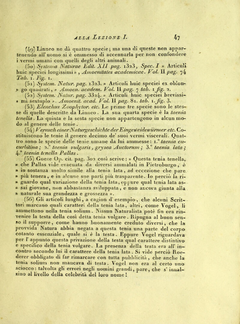 (49) Linneo ne dà quattro specie; ma una di queste non appar- tenendo ali’ uomo si è ammesso di accennarla per non confondere i vermi umani con quelli degli altri animali. (50) Systema Naturae Udii. All pag. 1323, Spec. I » Àrticuli huic speciei longissimi» , Amoenitates academicae. Voi. Il pag. 7 4 Ta b. 1. Fig. 1. (51) System. Natur. pag. i323„» Àrticuli liuic speciei ex oblon- » go quadrati, » Amoen. academ. Voi. Il pag. 7 tal). 1 Jìg. 2. (52) System. Natur. pag. 33a4- » Àrticuli huic speciei brevissi- » mi sextuplo ». Arnoenit. acad. Voi. Il pag. 81. tab. i-Jìg- 3. (53) Elenchus Zoophytor. etc. Le prime tre specie sono le stes- se di quelle descritte da Linneo . La sua quarta specie è la taenìa tenella. La quinta e la sesta specie non appartengono in alcun mo- do al genere delle tenie .. (54) Versiteli einerNdturgeschichte derFingeweidewìimier etc. Co- stituiscono le tenie il genere decimo de’ suoi vermi viscerali. Quat- tro sono le specie delle tenie umane da lui ammesse: 1.° taenìa cu- cini) Ulna j 2.0 taenìa vulgarìs, grysea Auctorum ■ 3.° taenìa lata 4-° taenìa tenella Palias . (55) Goeze Op. cit. pag. 3q2 cosi scrive : » Questa tenia tenella,, » che Pallas vide evacuata da diversi ammalati in Pietroburgo , è » in sostanza molto simile alla tenia lata, ad eccezione che pare » più tenera , e in alcune sue parti più trasparente. Io perciò la ri- » guardo qual variazione della tenia lata, oppure qual tenia lata as- » sai giovane, non abbastanza sviluppata, e non ancora giunta alla » naturale sua grandezza e grossezza ». (56) Gli articoli lunghi, a cagion d’ esempio, che alcuni Scrit- tori marcano quali caratteri della tenia lata, altri, come Yogel,. li ammettono nella tenia solium. Nissun Naturalista potè lìn ora rin- venire la testa della così detta tenia volgare . Ripugna al buon sen- so il supporre , come hanno buonamente creduto diversi, che la- provvida Natura abbia negata a questa tenia una parte del corpo cotanto essenziale, quale si è la testa. Eppure Yogel riguardava per 1’ appunto questa privazione della testa qual carattere distintivo e specifico della tenia volgare. La presenza della testa era all’ in- contro secondo lui il carattere della tenia lata . Si vide perciò Roe- derer obbligato di far rimarcare con tutta pubblicità , che anche la: tenia solium non mancava di testa. Vogel non era al certo uno sciocco: talvolta gli errori negli uomini grandi, pare, che s’ innal- zino al livello della celebrità del loro nome 1