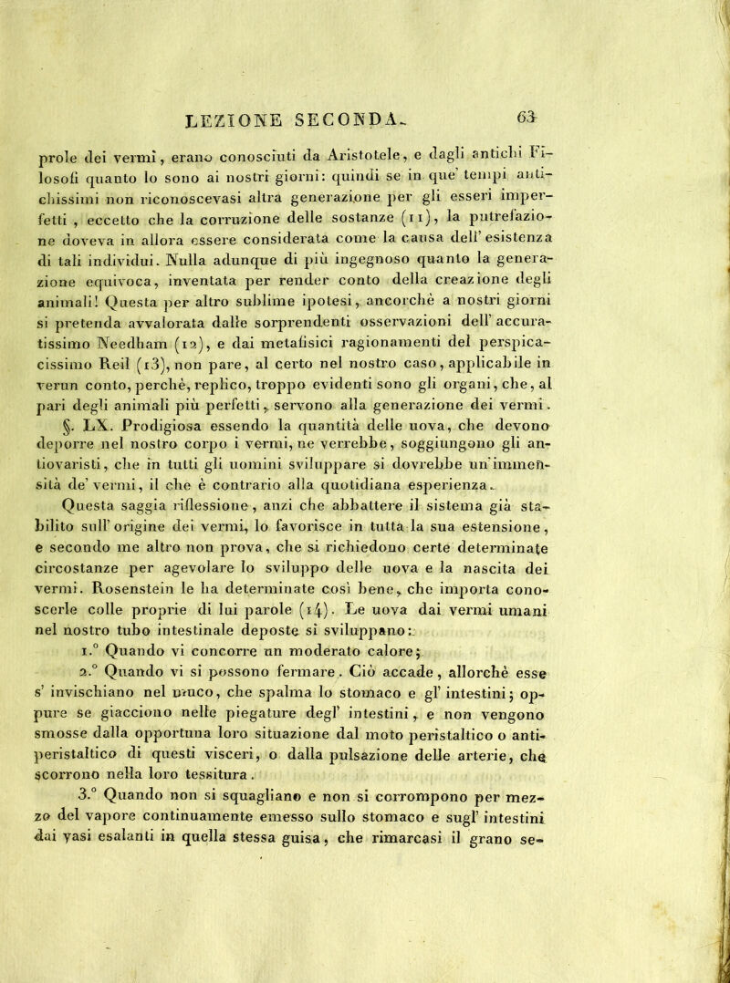 prole dei vermi, erano conosciuti da Aristotele, e dagli antichi fi- losofi rpianto lo sono ai nostri giorni: quindi se in que’ tempi anti- chissimi non riconoscevasi altra generazione per gii esseri imper- fetti , eccetto che la corruzione delle sostanze (11)7 putrefazio- ne doveva in allora essere considerata come la causa deli esistenza di tali individui. Nulla adunque di più ingegnoso quanto la genera- zione equivoca, inventata per render conto della creazione degli animali! Questa per altro sublime ipotesi,, ancorché a nostri giorni si pretenda avvalorata dalle sorprendenti osservazioni dell’ accura- tissimo Needham (12), e dai metafisici ragionamenti dei perspica- cissimo Reil (i3), non pare, al certo nel nostro caso, applicabile in verun conto, perchè, replico, troppo evidenti sono gli organi, che, al pari degli animali più perfetti, servono alla generazione dei vermi. §. LX. Prodigiosa essendo la quantità delle uova, che devono deporre nel nostro corpo i vermi, ne verrebbe, soggiungono gli an- tiovaristi, che in tutti gli uomini sviluppare si dovrebbe un immen- sità de’vermi, il che è contrario alla quotidiana esperienza. Questa saggia riflessione , anzi che abbattere il sistema già sta- bilito sull’ origine dei vermi, lo favorisce in tutta la sua estensione, e secondo me altro non prova, che si richiedono certe determinale circostanze per agevolare lo sviluppo delle uova e la nascita dei vermi. Rosenstein le ha determinate così bene, che importa cono- scerle colle proprie di lui parole (i4)- Ee uova dai vermi umani nel nostro tubo intestinale deposte sì sviluppano:. i.° Quando vi concorre un moderato calore; 2.0 Quando vi si possono fermare. Ciò accade, allorché esse s’ invischiano nel muco, che spalma lo stomaco e gl’ intestini; op- pure se giacciono nelle piegature degl intestini,, e non vengono smosse dalla opportuna loro situazione dal moto peristaltico o anti- peristaltico di questi visceri, o dalla pulsazione delle arterie, che scorrono nella loro tessitura. 3.° Quando non si squagliano e non si corrompono per mez- zo del vapore continuamente emesso sullo stomaco e sugl’ intestini dai yasi esalanti in quella stessa guisa, che rimarcasi il grano se-