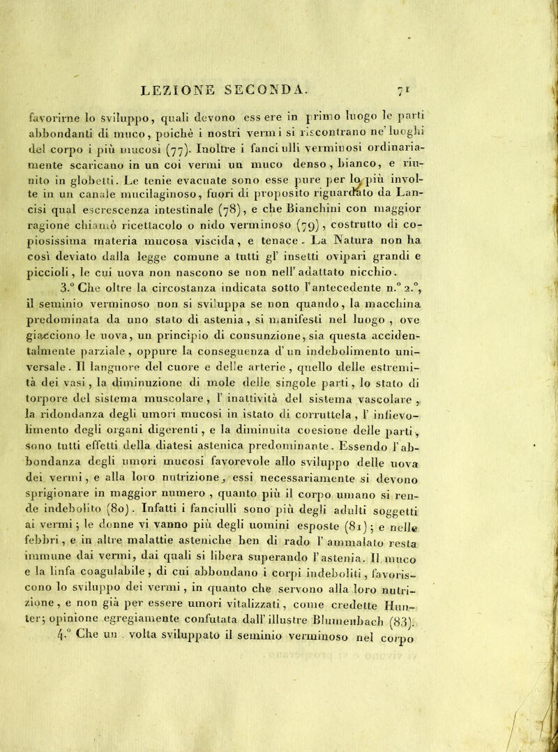 favorirne lo Sviluppo, quali devono essere in primo luogo le parti abbondanti di muco, poiché i nostri vermi si riscontrano ne luoghi del corpo i più mucosi (77)- Inoltre i fanciulli verminosi ordinaria- mente scaricano in un coi vermi un muco denso, bianco, e riu- nito in globetti. Le tenie evacuate sono esse pure per lapin invol- te in un canale mucilaginoso, fuori di proposito riguardato da Lan- cisi qual escrescenza intestinale (78), e che Bianchini con maggior ragione chiamò ricettacolo o nido verminoso (79), costrutto di co- piosissima materia mucosa viscida, e tenace. La Natura non ha così deviato dalla legge comune a tutti gl’ insetti ovipari grandi e piccioli, le cui uova non nascono se non nell’adattato nicchio. 3.° Che oltre la circostanza indicata sotto l’antecedente n.° 2.0, il seminio verminoso non si sviluppa se non quando, la macchina predominata da uno stato di astenia , si manifesti nel luogo , ove giacciono le uova, un principio di consunzione, sia questa acciden- talmente parziale, oppure la conseguenza d’un indebolimento uni- versale. Il languore del cuore e delle arterie, quello delle estremi- tà dei vasi , la diminuzione di mole delle singole parti, lo stato di torpore del sistema muscolare , F inattività del sistema vascolare ,. la ridondanza degli umori mucosi in istato di corruttela , F inlievo- limento degli organi digerenti, e la diminuita coesione delle partiy sono tutti effetti della diatesi astenica predominante. Essendo Fab- bondanza degli umori mucosi favorevole allo sviluppo delle uova dei vermi, e alla loro nutrizione, essi necessariamente si devono sprigionare in maggior numero , quanto più il corpo umano si ren- de indebolito (80). Infatti i fanciulli sono più degli adulti soggetti ai vermi ; le donne vi vanno più degli uomini esposte (81) ; e nelle febbri, e in altre malattie asteniche ben di rado F ammalato resta immune dai vermi, dai quali si libera superando l’astenia. Il muco e la linfa coagulabile , di cui abbondano i corpi indeboliti , favoris- cono lo sviluppo dei vermi, in quanto che servono alla loro nutri- zione , e non già per essere umori vitalizzati, come credette Hun- ter; opinione egregiamente confutata dall’illustre Blumeubaeh (83). /j.° Che un volta sviluppato il seminio verminoso nel corpo