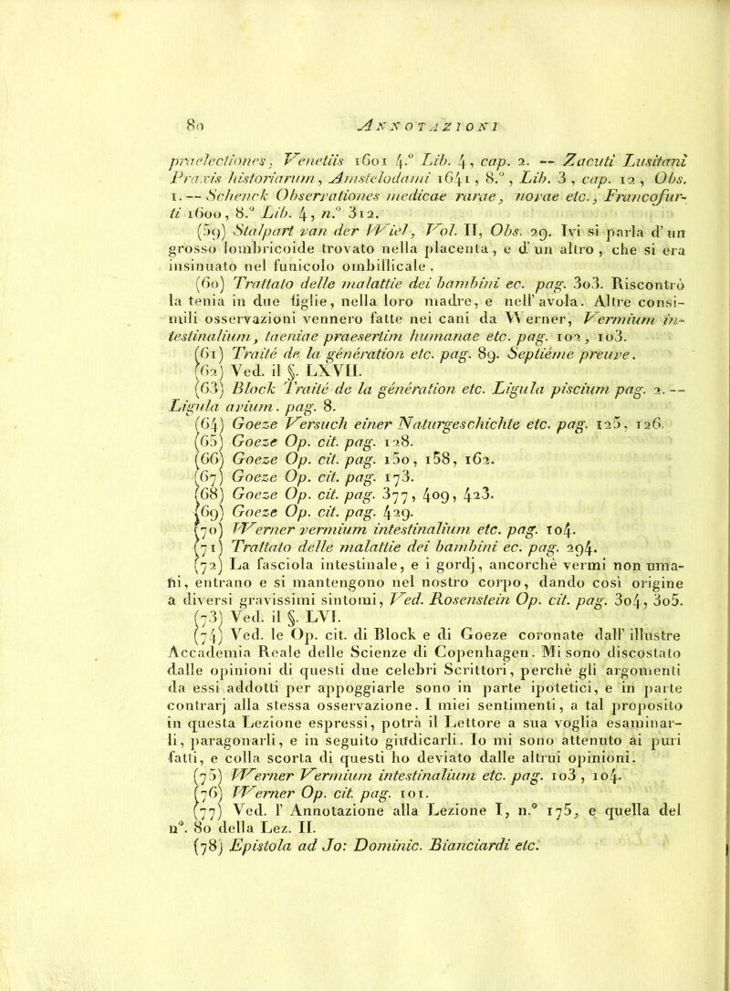 praelectiones, Venetiis 1601 4-° Lib. 4, cap. 2. — Zacuti Lusitani Praxis /ustoriarum ^ A.mmelodami 1641 , 8.°, Lib. 3 , cap. 12 , Obs. i. — Schenck Obserrationes medicae rara e 3 novae eie., Fra? wofur- ti 1600, 8.° Lib. 4, n.° 312. (3()) Stalpart ran der VFiel, Lol. IT, Obs. 29. Ivi si parla d’un grosso lombricoide trovato nella placenta, e d un altro, che si era insinuato nel funicolo ombillicale . (60) Trattato delie malattie dei bambini ec. pag. 3o3. Riscontrò la tenia in due figlie, nella loro madre, e nell’avola. Altre consi- mili osservazioni vennero fatte nei cani da Werner, V ermium in- testinalium, taenìae praesertim humanae etc. pag. 102, io3. (Gì) Tra ite de la generation etc. pag. 8q. Septiéme creare. (62) Yed. il §. LXYIL (63) Block Traile de la generation etc. Ligula piscium pag. 2. -- Ligula avium. pag. 8. f64) Goeze fArsa eh einer Naturges chic lite etc. pag. 12 5, 126. (65) Goeze Op. cit. pag. 128. Goeze Op. cit. pag. i5o, i58, 162. Goeze Op. cit. pag. 173. Goeze Op. cit. pag. 377, 4°9> 42^* Goeze Op. cit. pag. 429. TL7erner vermium intestinalium etc. pag. io4- Trattato delle jnalattie dei bambini ec. pag. 294. 72) La fasciola intestinale, e i gordj, ancorché vermi non lima- fri, entrano e si mantengono nel nostro corpo, dando così origine a diversi gravissimi sintomi, Tred. Kosenstein Op. cit. pag. 3o4, 3o5. ' ì3) -Yed. il i LYT. (66) Al) 68) 69) 70) 71) 74) Yed. le Op. cit. di Block e di Goeze coronate dall’ illustre Accademia Reale delle Scienze di Copenhagen. Mi sono discostato dalle opinioni di questi due celebri Scrittori, perchè gli argomenti da essi addotti per appoggiarle sono in parte ipotetici, e in parte contrarj alla stessa osservazione. I miei sentimenti, a tal proposito in questa Lezione espressi, potrà il Lettore a sua voglia esaminar- li, paragonarli, e in seguito giudicarli. Io mi sono attenuto ai puri fatti, e colla scorta di questi ho deviato dalle altrui opinioni. (75) VAenner Vermium intestinalium etc. pag. io3 , io4- 76) Werner Op. cit. pag. 101. 77) Yed. 1’ Annotazione alla Lezione I, n.° 175, e quella del 80 della Lez. II. (78) Epistola ad Jo: Dominio. Biancumii etc. n