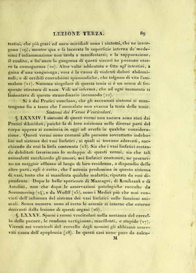 testini, clie più gravi ed anco micidiali sono i sintomi, che ne insor- gono (19)5 mentre qua e là lacerata la superficie interna de’mede- simi l’infiammazione non tarda a manifestarsi} e la suppurazione, il coalito, e fin anco la gangrena di questi visceri ne possono esse- re la conseguenza (20). Altre volte addentata e fitta agl’intestini, a guisa d’una sanguisuga, essa è la causa di violenti dolori abdomi- nali, e di orribili convulsioni spasmodiche, che tolgono di vita l’am- malato (21). Sintonia singolare di questa tenia si è un senso di fre- quente stiratura di naso. Vidi un’inferma, che ad ogni momento si lamentava di questo straordinario incomodo (22). Si è dai Pratici concluso, che gli accennati sintomi si man- tengono fin a tanto che l’ammalato non evacua la testa delle tenie. Sintomi dei Vermi Vescicolari. §. LXXXIV. I sintomi di questi vermi non ancora sono stati dai Pratici dilucidati, poiché la di loro esistenza nelle diverse parti del corpo appena si comincia in oggi ad averla in qualche considera- zione. Questi vermi sono comuni alle persone sovrattutto indebo- lite nel sistema dei vasi linfatici , ai quali si trovano aderenti, suc*- chiando da essi la linfa contenuta (23). Sia che i vasi linfatici restan- do debilitati favoriscano Io sviluppo di questi vermi, sia che tali animaletti succhiando gli umori, nei linfatici contenuti, ne procuri- no un maggior afflusso al luogo di loro residenza, a dispendio delle altre parti, egli è certo, che l’astenia predomina in questo sistema di vasi, tosto che si manifesta qualche malattia, riputata da essi di- pendente. Dopo le belle sperienze di Mascagni, di Kruiksank e di Assaiini, non che dopo le osservazioni patologiche raccolte da Soemmering (^4), e da Wollff (25), sono i Medici più che mai con- vinti dell’ influenza del sistema dei vasi linfatici sulle funzioni ani- mali. Senza numero sono al certo le astenie sì interne che esterne derivanti dalla lesione di questi organi (26). §. LXXXV. Sparsi i vermi vescicolari nella sostanza del cervel- lo delle pecore, le rendono vertiginose, inacidenti, e stupide (27). Viventi nei ventricoli del cervello degli uomini gli abbiamo osser- vati causa dell’apoplessìa (28). In questi casi sono pure da calco- M