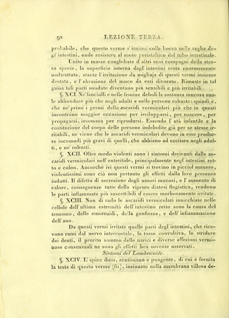 probabile, cbe questo verme s’ insinui colla bocca nelle rughe de- gl’ intestini, onde resistere al moto peristaltico del tubo intestinale. Unito in masse conglobale d’ altri suoi compagni della stes- sa specie , la superficie interna degl intestini resta enormemente maltrattata, stante l’irritazione da migliaja di questi vermi insieme destata, e ! abrasione del muco da essi divorato. Rimaste in tal guisa tali parti snudate diventano più sensibili e più irritabili. §. XCX. Ne’fanciulli e nelle femine deboli la sostanza mucosa suo- le abbondare più cbe negli adulti e nelle persone robuste: quindi è* che ne’ primi i germi delle ascaridi vermicolari più che in questi incontrano maggior occasione per ^svilupparsi, per nascere , per propagarsi, insomma per riprodursi. Essendo 1' età infantile e la costituzione del corpo delle persone indebolite già per se stesse ir- ritabili, ne viene che le ascaridi vermicolari devono in esse produr- re incomodi più gravi di quelli, che abbiano ad eccitare negli adul- ti, e ne’ robusti. §. XCII. Oltre modo violenti sono i sintomi derivanti dalle as- caridi vermicolari nell’enteritide, principalmente negl’intestini ret- to e colon. Ancorché ivi questi vermi si trovino in piccini numero, violentissimi sono ciò non pertanto gli effetti dalla loro presenza indotti. Il difetto di secrezione degli umori mucosi, e 1’ aumento di calore, conseguenze tutte della vigente diatesi flogistica, rendono le parti infiammate più suscettibili d’essere morbosamente irritate. §. XCIII. Non di rado le ascaridi vermicolari innicchiate nelle cellule dell’ ultima estremità dell’ intestino retto sono la causa del tenesmo , delle emorroidi, della gonfiezza , e dell’ infiammazione dell’ ano. Da questi venni irritate quelle parti degl’intestini, che rice- vono rami dal nervo intercostale, la tosse convulsiva, lo stridore dei denti, il prurito sommo delle narici e diverse affezioni vermi- nose consensuali ne sono gli effetti ben sovente osservati. Sintomi del Lombricoide. §. XCIV. L’apice duro, acutissimo e pungente, di cui è fornita la testa di questo verme (6i), insinuato nella membrana villosa de-