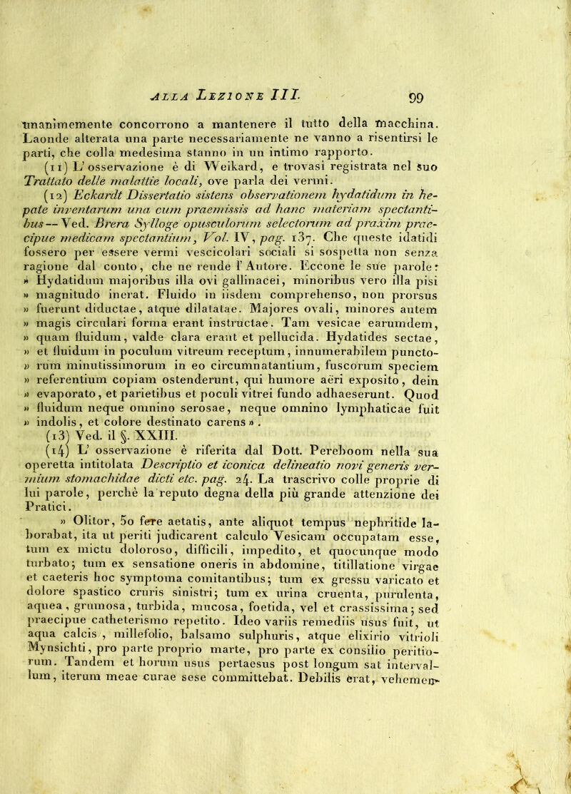 Unanimemente concorrono a mantenere il tutto della macchina. Laonde alterata una parte necessariamente ne vanno a risentirsi le parti, che colla medesima stanno in un intimo rapporto. (n) L’osservazione è di Weikard, e trovasi registrata nel suo Trattato delle malattie locali, ove parla dei vermi. (12) Eclcardt Dissertatio sistens observationem hydatidum in he- pate inventarum una curri praemùsis ad hanc materiam spedanti- bus—Ved. Brera Sylloge opusculorum selectomm ad praòcim prae- cipue medicarti spectantiurn, Voi. IV, pag. 187. Che queste idatidi fossero per essere vermi vescicolari sociali si sospetta non senza ragione dal conto, che ne rende l’Autore. Eccone le sue parole: j4 Hydatidum majoribus illa ovi gallinacei, minoribus vero illa pisi >« magnitudo inerat. Fluido in iisdem comprehenso, non prorsus » fuerunt diductae, atque dilatatae. Majores ovali, minores autem » magis circolari forma erant instructae. Tarn vesicae earumdem, » quam lluidum, valde clara erant et pellucida. Hydatides sectae, » et lluidum in poculum vitreum receptum, innumerabilem puncto- i) rum minutissimorum in eo circumnatantium, fuscorum speciem » referendum copiam ostenderunt, qui humore aèri exposito, dein evaporato , et parietibus et poculi vitrei fundo adhaeserunt. Quod » lluidum neque omnino serosae, neque omnino lymphaticae fuit » indolis, et colore destinato carens » . (13) Ved. il §. XXIII. (4) L’ osservazione è riferita dal Dott. Pereboom nella sua operetta intitolata Descriptio et iconica delineatio novi generis ver- miuni stomachidae dicti etc. pag. 2^. La trascrivo colle proprie di lui parole, perchè la reputo degna della più grande attenzione dei Pratici. » Olitor, 5o fere aetatis, ante aliquot tempus nephritide la- borabat, ita ut periti judicarent calculo Yesicam occupatam esse, tum ex mictu doloroso, difficili, impedito, et quocunque modo turbato; tum ex sensatione oneris in abdomine, titillatione virgae et caeteris hoc symptoma comitantibus ; tum ex gressu valicato et dolore spastico cruris sinistri; tum ex urina cruenta, purulenta, aquea, grumosa, turbida, mucosa, foetida, vel et crassissima; sed praecipue catheterismo repetito. Ideo variis remediis usus fuit, ut aqua calcis , millefolio, balsamo sulphuris, atque elixirio vitrioli Mynsichti, prò parte proprio marte, prò parte ex consilio perdio- rum. Tandem et horum usus pertaesus post longum sat interval- lum, iterum meae cura e sese committebat. Debilis èrat, vehemen-