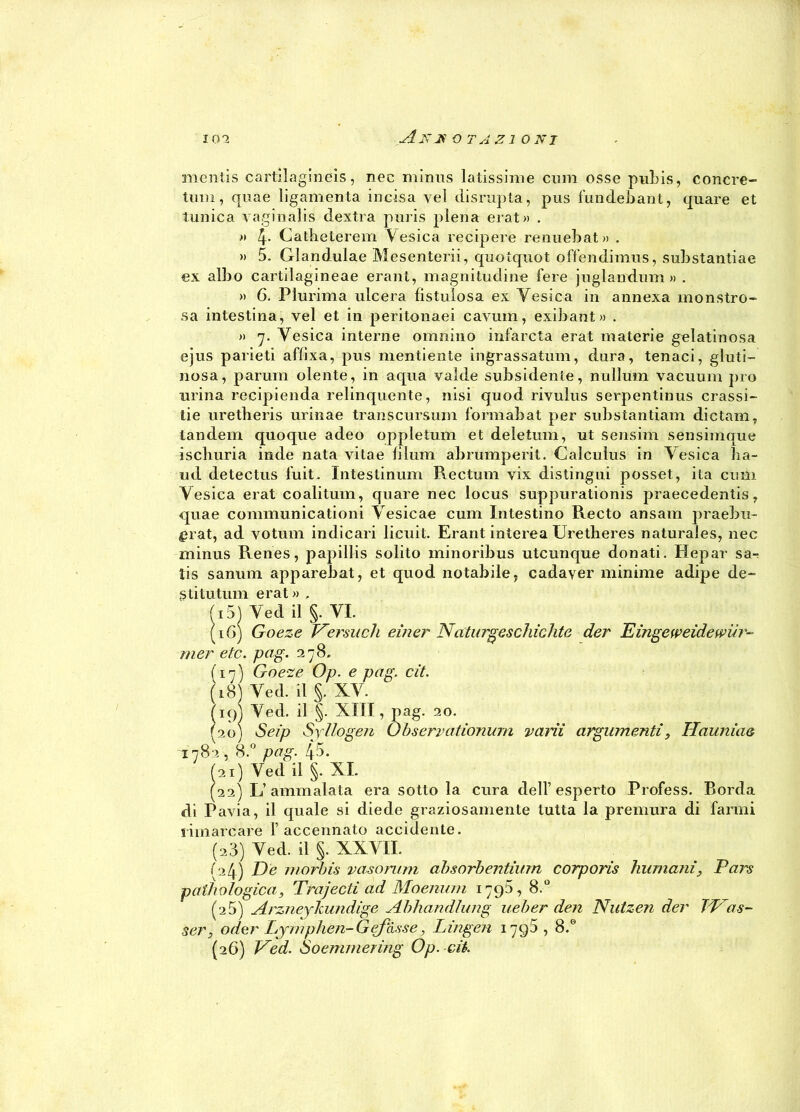 mentis cartilagineis, nec minus latissime cimi esse pubis, concre- timi, quae ligamenta incisa yel disrupta, pus fundebant, quare et tunica vaginalis destra puris piena erat» . » 4* Catheterem Vesica recipere renuebat» . » 5. Glandulae Mesenteri!, quotquot offendimus, substantiae ex albo cartilagineae erant, magnitudine fere juglandum » . » 6. Plurima ulcera fistulosa ex Vesica in annexa monstro- ,sa intestina, vel et in peritonaei cavum, exibant» . » 7. Vesica interne omnino infarda erat materie gelatinosa ejus parieti afiixa, pus mentiente ingrassatimi, dura, tenaci, gluti- nosa, parum olente, in aqua valde subsidente, nullum vacuum prò urina recipienda relinquente, nisi quod rivulus serpentinus crassi- tie uretheris urinae transcursum formabat per substantiam dictam, tandem quoque adeo oppletum et deletiini, ut sensim sensimque iscliuria inde nata vitae lilum abrumperit. Calcuìus in Vesica ba- ud detectus fuit. Intestinum Rectum yix distingui posset, ita cimi Vesica erat coalitum, quare nec locus suppurationis praecedentis, quae communicationi Vesicae cum Intestino Recto ansam praebu- £rat, ad votimi indicari licuit. Erant interea tiretlieres naturaies, nec minus Renes, papillis solito minoribus uteunque donati. Hepar sa-? ìis sanimi apparebat, et quod notabile, cadayer minime adipe de- sti tu timi erat » , fi 51 Ved il §. VI. (16) Goeze Versiteli einer Naturgesdridite der Eingeweidewiir- mer etc. pag. 278. (17) Goeze Op. e pag, cit. (18) Ved. il §. XV. figj Ved. il §. XIII, pag. 20. (20) Seip Sjllogen Observationum vani argumenti, Hauniaa 1782 , 8.° pag. 4->. (21) Ved il §. XI. (22) L’ ammalata era sotto la cura dell’esperto Frofess. Borda di Pavia, il quale si diede graziosamente tutta la premura di farmi rimarcare 1’accennato accidente. (23) Ved. il §. XXVII. (24) De morbis vasonmi absorbentiurn corporis immani, Pars pathologica, Trajectì ad Moenuni 1795, 8.° (2 5) Arznejkundige Abhandlung ueber den Nutzen der TP as~ ser, oder Lymphen-Gcfàsse, Lingen 17g5 , 8.® (26) Ved. Soemmering Op. eri.