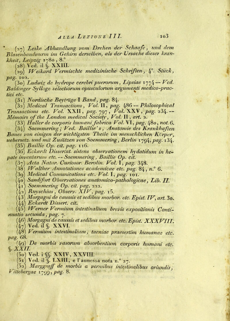 (27) Leske Abhandlung vom Drehen der Sedia afe , und deni B lasenbandwurm ini Gehirn derselben, als der Ursache diesel ìcran- kheit, Leipzig 1780,8.° (28) Ved. il §. XXIII. (29) Weikard Vermischte medizinische Schriften, 4°- Stuoie, pag. 102. (30) Ludwig de hydrope cerebri puerorum, Lipsiae 1774— Ved. Baldinger Sjlìoge selectiorum opitsculoram argumenti medico-prac- tici etc. (31) Nordiscile Beyt^age I Band, pag. 84- (32) Medicai Transactions, Voi. II, pag. 486 — Philosophical Transactions etc. Voi. XXII, pag. 797, Voi. XXV, pag. 234- — Mémoirs of thè London medicai Society, Voi. II, art. 2. (33) Haller de corporis fiumanifabrica Voi. VI, pag. 480, noi. 6. (34) So emme ring ,• Ved. Baillie’s, Anatomie des Krankhaften Baues von einigen der wichtigsten Theile ini menseflichen Kcrper, uebersetz. und tnit Zus'àtzen von Soemmering, Berlin 1794, pag- i34* (35) Baillie Op. cit. pag. 116. (36) Eckardt Dissertai, sistens observationem Hyrdatidum in he- paté inventarimi etc. — Soemmering, Baillie Op. cit. (37) Acta Natur. Curiosar. Berolin. Voi. I, pag. 348. (38) Walther Annotationes academicae etc. pag. 84, n.° 6. (89) Medicai Comunications etc. Voi. I, pag. 101. (40) Sandifort Observationes anatomico-pathologicae, Lib. IL (41) Soemmering Op. cit. pag. 222. (42) Buyscliius, Observ. XIV, pag. i5. (43) Morgagni de omissis et sedibus morbor. etc. Epist. IV, art. 3o. (44) Eckardt Dissert. cit. (45) Werner Vennium intestinalium brevis expositionis Conti- nuano secunda, pag. 7. (46) Morgagni de caussis et sedibus morbor. etc. Epist. XXXVIII (47) Ved. il §. XXVI. (48) Vermiurn intestinalium, taeniae praesertim humanae etc. pag. 68. (49) De morbus vasontm absorbentiuin corporis humani etc. §. XXII (Sol Ved. i §§. XXIV, XXVIII. (5i) Ved. il §. LXIII, e 1’annessa nota n.° 27. . (52) Marggrajf de rnorbis a vermibus intestinalibus oriundiss Vittebergae 1799, pag. 8.