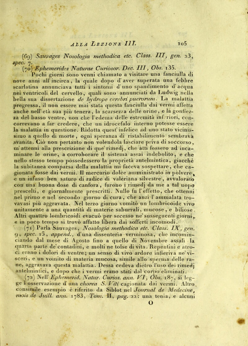 (69) Sauvages Nosologia methodica etc. Class. Ili, gen. 28, spec. 7. (70) Ephemerides Naturae Curiosar. Dee. Ili, Obs. i35. Pochi giorni sono venni chiamato a visitare una fanciulla di nove anni all’ incirca, la quale dopo d’aver superata una febbre scarlatina annunciava tutti i sintomi d’uno spandimento d’acqua nei ventricoli del cervello, quali sono annunciati da Ludwig nella bella sua dissertazione de hy drop e c crebri pueroruni. La malattia pregressa, il non essere mai stata questa fanciulla dai vermi affetta anche nell’ età sua più tenera, la scarsezza delle orine, e la gonfiez- za del basso ventre, non che l’edema delle estremità ini. riori, con- correvano a far credere, che un idrocefalo interno potesse essere la malattia in questione. Ridotta quest’infelice ad uno stato vicinis- simo a quello di morte , ogni speranza di ristabilimento sembrava svanita. Ciò non pertanto non volendola lasciare priva di soccorso, ni attenni alla prescrizione di que’rimedj, che. atti fossero ad inca- minare le orine, a corroborare il sistema assai indebolito, e che nello stesso tempo possedessero la proprietà antelmintica, giacché la subitanea comparsa della malattia mi faceva sospettare, che ca- gionata fosse dai vermi. Il mercurio dolce amministrato in polvere, e un infuso ben saturo di radice di valeriana silvestre , avvalorato con una buona dose di canfora, furono i rimedj da me a tal uopo prescelti, e giornalmente prescritti. Nullo fu l’effetto, che ottenni nel primo e nel secondo giorno di cura, che anzi F ammalata tro- vavasi più aggravata. Nel terzo giorno vomitò un lombricoide vivo unitamente a una quantità di materie saburrali, mucose, e biliose. Altri quattro lombricoidi evacuò per secesso ne’susseguenti giorni,, e in poco tempo si trovò affatto libera dai sofferti incomodi. (71) Parla Sauvages, Nosologia methodica etc. Class. IX, gen, 9, spec. i5, append., d’una dissenterìa verminosa, che incomin- ciando dal mese di Agosto fino a quello di Novembre assalì la quarta parte de’contadini, e molti ne tolse di vita. Repentini e atro- ci erano i dolori di ventre; un senso di vivo ardore infieriva ne’vi- sceri, e un vomito di materia mucosa, simile allo sperma delle ra- ne, aggravava questa malattia. Dessa cedeva dietro'Fuso dei rimedj antelmintici, e dopo che i vermi erano stati dal corpo eliminati. (72) Nell’ Ephemerid. Natur. Curios. ami. NI, Obs. 187, si leg- ge 1 osservazione d’una chorea S. Viti cagionata dai vermi. Altro consimile esempio è riferito da Siblot nel Journal de Medecine, mais de Jiull. ami. 1783, Tom. II, pag. 22; una tenia, e alcuni O