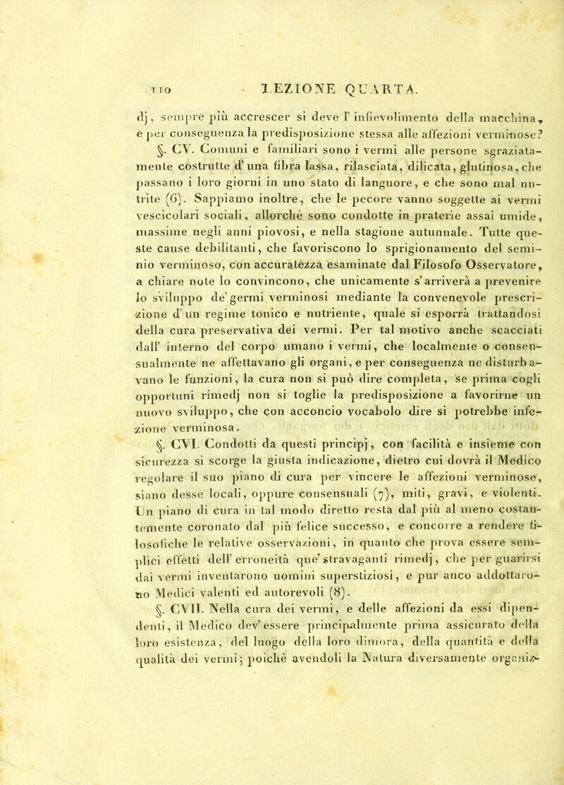 fi], sempre più accrescer si deve f infievolimento della macchina* e per conseguenza la predisposizione stessa alle affezioni verminose? §. CY. Comuni e familiari sono i vermi alle persone sgraziata- mente costrutte d’ una libra lassa, rilasciata, dilicata, glutinosa, che passano i loro giorni in uno stato di languore, e che sono mal nu- trite (6). Sappiamo inoltre, che le pecore vanno soggette ai vermi vescicolari sociali, allorché sono condotte in praterìe assai umide, massime negli anni piovosi, e nella stagione autunnale. Tutte que- ste cause debilitanti, che favoriscono lo sprigionamento del semi- nio verminoso, con accuratezza esaminate dal Filosofo Osservatore, a chiare note lo convincono, che unicamente s’arriverà a prevenire lo sviluppo de’germi verminosi mediante la convenevole prescri- zione d’un regime tonico e nutriente, quale si esporrà trattandosi della cura preservativa dei vermi. Per tal motivo anche scacciati dall’ interno del corpo umano i vermi, che localmente o consen- sualmente ne affettavano gli organi, e per conseguenza ne disturba- vano le funzioni, la cura non si può dire completa, se prima cogli opportuni rimedj non si toglie la predisposizione a favorirne un nuovo sviluppo, che qon acconcio vocabolo dire si potrebbe infe- zione verminosa. §. CVI. Condotti da questi principj, coii facilità e insieme con sicurezza si scorge la giusta indicazione, dietro cui dovrà il Medico regolare il suo piano di cura per vincere le affezioni verminose, siano desse locali, oppure consensuali (7), miti, gravi, e violenti. Un piano di cura in tal modo diretto resta dal più al meno costan- temente coronato dal più felice successo, e concorre a rendere li- losolidie le relative osservazioni, in quanto che prova essere sem- plici effetti dell’erroneità que’ stravaganti rimedj, che per guarirsi dai vermi inventarono uomini superstiziosi, e pur anco addottace- ne» Medici valenti ed autorevoli (8). §. CVO. Nella cura dei vermi, e delle affezioni da essi dipen- denti, il Medico dev’essere principalmente prima assicurato della loro esistenza, del luogo della loro dimora, della quantità e della