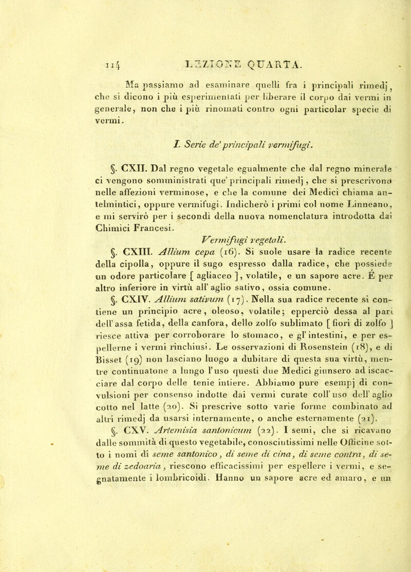 die si dicono i più esperimentatì per liberare il corpo dai vermi in generale, non che i più rinomati contro ogni particolar specie di vermi. I. Serie de’ principali verririfugi. §. CXII. Dal regno vegetale egualmente che dal regno minerale ci vengono somministrati que’ principali rimedj , che si prescrivono nelle affezioni verminose, e che la comune dei Medici chiama an- telmintici, oppure vermifugi. Indicherò i primi col nome Linneano, e mi servirò per i secondi della nuova nomenclatura introdotta dai Chimici Francesi. Vermifugi vegetali. §. CXIII. Allium cepa (16). Si suole usare la radice recente della cipolla, oppure il sugo espresso dalla radice, che possiede un odore particolare [ agliaceo ], volatile, e un sapore acre. E per altro inferiore in virtù all’aglio salivo, ossia comune. §. CXIV. Allium sativum (17). Nella sua radice recente si con- tiene un principio acre, oleoso, volatile; epperciò dessa al pari dell’assa fetida, della canfora, dello zolfo sublimato [fiori di zolfo ) riesce attiva per corroborare lo stomaco, e gl’intestini, e per es- pellerne i vermi rinchiusi . Le osservazioni di Rosenstein (18), e di Bisset (19) non lasciano luogo a dubitare di questa sua virtù, men- tre continuatone a lungo l’uso questi due Medici giunsero adiscac- ciare dal corpo delle tenie intiere. Abbiamo pure esempj di con- vulsioni per consenso indotte dai vermi curate coll uso dell’aglio cotto nei latte (20). Si prescrive sotto varie forme combinato ad altri rimedj da usarsi internamente, o anche esternamente (21). §. CXV. Artemisia santonicum (22). I semi, che si ricavano dalle sommità di questo vegetabile, conosciutissimi nelle Officine sot- to i nomi di seme santonico , di seme di cina, di seme contro, di se- me di zedoaria, riescono efficacissimi per espellere i vermi, e se- gnatamente i lombricoidi. Hanno un sapore acre ed amaro, e un