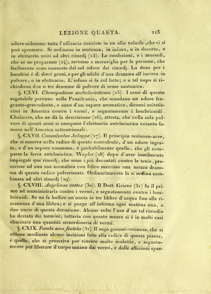 odore nidoroso : tutta 1’ efficacia consiste in un olio volatile, clie vi si può spremere. Si ordinano in sostanza, in infuso, o in decotto, e in elettuario uniti ad altri rimedj (23). Le confezioni, e i morsoli, che se ne preparano (24)7 servono a meraviglia per le persone, che facilmente sono nauseate dal sol odore dei rimedj. La dose per ì bambini è di dieci grani, e per gli adulti d’una dramma all’incirca in polvere, o in elettuario. L’infuso si fa col lattej e a tal uopo si ri- chiedono due o tre dramme di polvere di seme santonico. §. CX.VI. Chenopodium anthclniinticum (25). I semi dì questo vegetabile perenne nella Pensilvania, che mandano un odore fra- grante-graveolento, e sono d’un sapore aromatico, diconsi usitatis- simi in America contro i vermi, e segnatamente i lombricoidi . Chalmers, che ne dà la descrizione (2G), attesta, che colla sola pol- vere di questi semi si compone f elettuario antelmintico cotanto fa- moso nell’America settentrionale. §. CXYJL C-onvolvulus Jalappa (27). Il principio resinoso-acre, che si osserva nella radice di questo convolvolo, d’un odore ingra- to, e d’un sapore nauseoso, è probabilmente quello, che gli com- parte la forza antelmintica. Wepfer (28) dopo d’aver inutilmente impiegati que’rimedj, che sono i più decantati contro le tenie, pre- scrisse ad una sua ammalata con felice successo una mezza dram- ma di questa radice polverizzata. Ordinariamente la si ordina com- binata ad altri rimedj (29). §. CXYIII. Angclinae cortex (3o). Il Dott. Grieve (3i) fu il pri- mo ad amministrarla contro i vermi, e segnatamente contro i lom- bricoidi. Se ne fa bollire un’oncia in tre libbre d’acqua fino alla ri- manenza d’una libbra; e si porge all’infermo ogni mattina una, o due oncie di questa decozione. Alcune volte l’uso d’un tal rimedio ha destato dei tornami, tuttavia con questo mezzo si e in molti casi eliminata una quantità straordinaria di vermi. §• CXIX. Ferula assa foetula (32). Il sugo gommi-resinoso, che si ottiene mediante alcune incisioni fatte alla radice di questa pianta, è quello, che si prescrive per vincere molte malattie, e segnata- mente per liberare il corpo umano dai vermi, e dalle affezioni spas-
