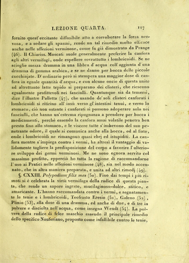 fornito quest’eccitante diffusibile atto a corroborare la ìorza ner- vosa^ e a sedare gli spasmi, rende un tal rimedio molto efficace anche nelle affezioni verminose, come fu già dimostrato da Frange (46). Il Chiariss. Moscati suole generalmente preferire la canfora agli altri vermifugi, onde espellere sovrattutto i lombricoidi. Se ne scioglie mezza dramma in una libbra d’ acqua colf aggiunta d una dramma di gomma arabica, e se ne danno per bocca delle piccole cucehiajate. D’ ordinario però si stempera una maggior dose di can- fora in eguale quantità d’acqua, e con alcune oncie di questa unite ad altrettanto latte tepido si preparano dei clisteri, che riescono egualmente profittevoli nei fanciulli. Quantunque sia da temersi, dice l’illustre Palletta (47)? che usando de’soli clisteri canforati i lombricoidi si ritirino all’ insù verso gl’intestini tenui, e verso lo stomaco, ciò non ostante i canforati si possono adoperare solo nei fanciulli, che hanno un’estrema ripugnanza a prendere per bocca i medicamenti, perchè essendo la canfora assai volatile penetra ben. presto fino allo stomaco, e le viscere tutte s’imbevono del suo pe- netrante odore, il quale si comunica anche alla bocca, ed al fiato, onde i lombricoidi ne rimangono quasi ebrj ed istupiditi. La can- fora mentre s’impiega contro i vermi, ha altresì il vantaggio di va- lidamente togliere la predisposizione del corpo a favorire l’ulterio- re sviluppo dei germi verminosi. Me ne sono ognora servito col massimo profitto, epperciò ho tutta la ragione di raccomandarne l’uso ai Pratici nelle affezioni verminose (48), sia nel modo accen- nato, che in altra maniera preparata, e unita ad altri rimedj (49). §. CXXIII. PolypodiwnJUix mas (5o). Fino dai tempi i più ri- moti si è celebrata la virtù vermifuga della radice di questa pian- ta, che rende un sapore ingrato, mucilaginoso-dolce, stitico, e amaricante. L’hanno raccomandata contro i vermi, e segnatamen- te le tenie e i lombricoidi, Teofrasto Efesio (5i), Galeno (5a) , Plinio (53), alla dose di una dramma, ed anche di due, e di tre in polvere e disciolta nell’acqua, come insegna Wendt (54). La pol- vere della radice di felce maschio essendo il principale rimedio dello specifico Nouferiano, proposto come infallibile contro le tenie,