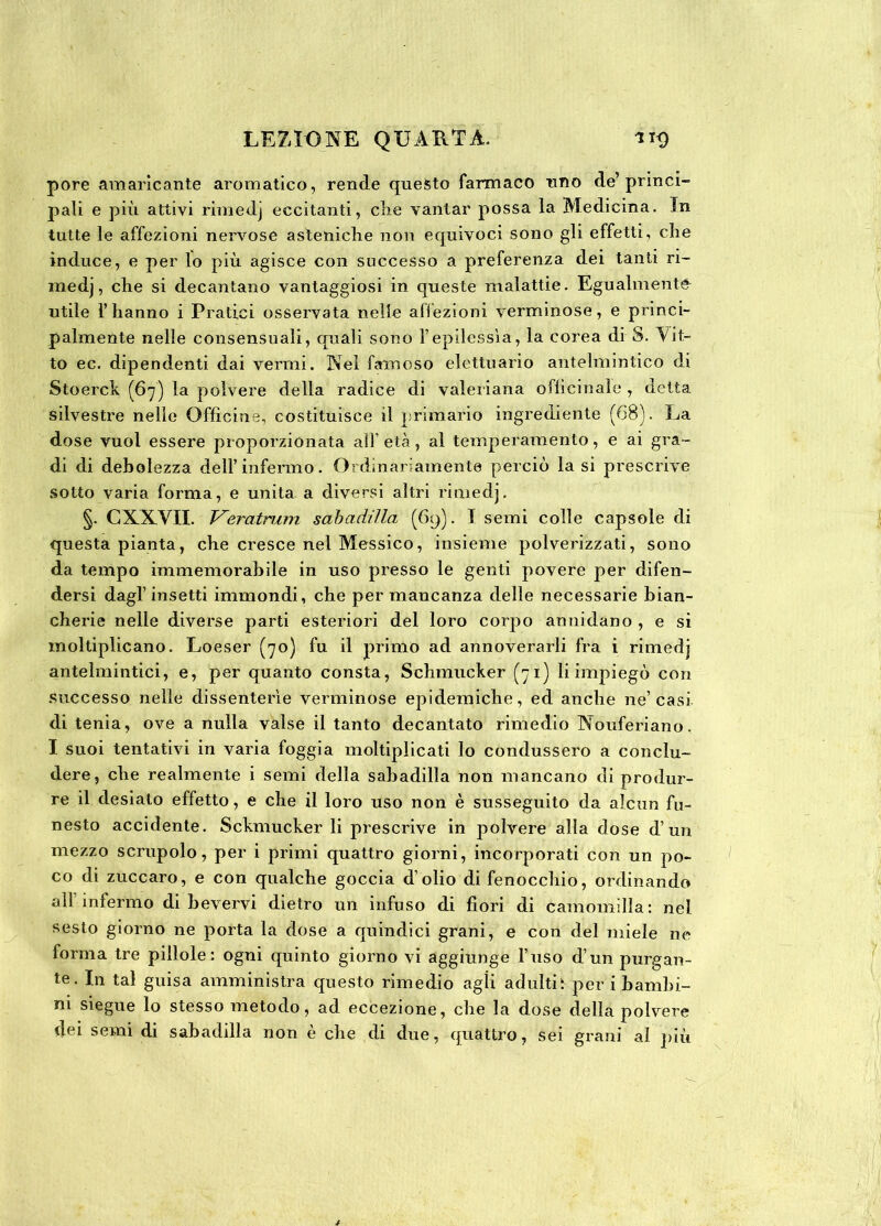 pore amaricante aromatico, rende questo farmaco uno de’princi- pali e più attivi rimedj eccitanti, che vantar possa la Medicina. In tutte le affezioni nervose asteniche non equivoci sono gli effetti, che induce, e per lo più agisce con successo a preferenza dei tanti ri- medj, che si decantano vantaggiosi in queste malattie. Egualmente utile l’hanno i Pratici osservata nelle affezioni verminose, e princi- palmente nelle consensuali, quali sono l’epilessìa, la corea di S. Vit- to ec. dipendenti dai vermi. Nel famoso elettuario antelmintico di Stoerck (67) la polvere della radice di valeriana officinale , delta silvestre nelle Officine, costituisce il primario ingrediente (68). La dose vuol essere proporzionata all età, al temperamento, e ai gra- di di debolezza dell’infermo. Ordinariamente perciò la si prescrive sotto varia forma, e unita a diversi altri rimedj. §. CXXVII. Veratrum sabadilla (69). I semi colle capsole di questa pianta, che cresce nel Messico, insieme polverizzati, sono da tempo immemorabile in uso presso le genti povere per difen- dersi dagl’insetti immondi, che per mancanza delle necessarie bian- cherie nelle diverse parti esteriori del loro corpo annidano , e si moltiplicano. Loeser (70) fu il primo ad annoverarli fra i rimedj antelmintici, e, per quanto consta, Schmucker (71) li impiegò con successo nelle dissenterìe verminose epidemiche, ed anche ne’casi di tenia, ove a nulla valse il tanto decantato rimedio Nouferiano, I suoi tentativi in varia foggia moltiplicati lo condussero a conclu- dere, che realmente i semi della sabadilla non mancano di produr- re il desiato effetto, e che il loro uso non è susseguito da alcun fu- nesto accidente. Sckmucker li prescrive in polvere alla dose d’un mezzo scrupolo, per i primi quattro giorni, incorporati con un po- co di zuccaro, e con qualche goccia d’olio di fenocchio, ordinando all’infermo di bevervi dietro un infuso di fiori di camomilla: nel sesto giorno ne porta la dose a quindici grani, e con del miele ne forma tre pillole: ogni quinto giorno vi aggiunge l’uso d’un purgan- te. In tal guisa amministra questo rimedio agii adultiì per i bambi- ni siegue lo stesso metodo, ad eccezione, che la dose della polvere dei semi di sabadilla non e che di due, quattro, sei grani al più