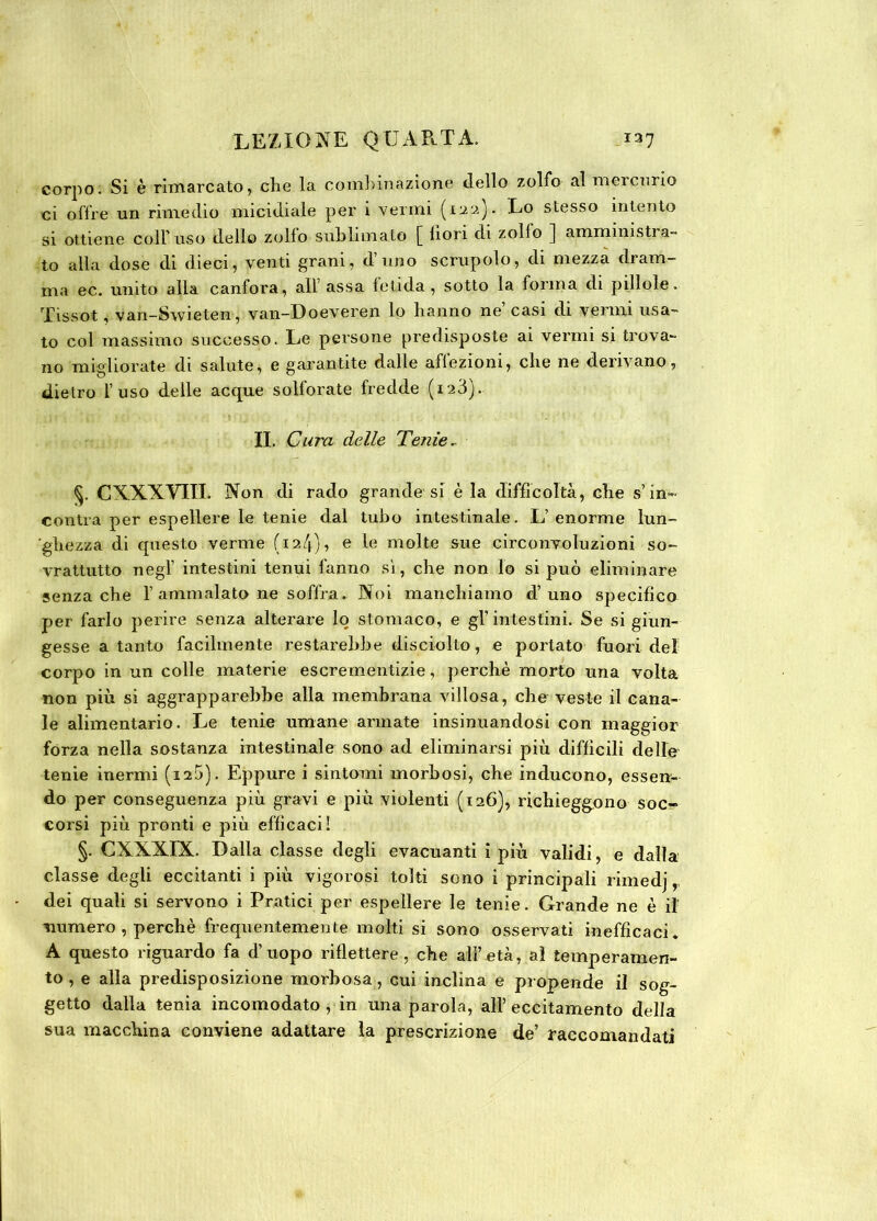 corpo. Si è rimarcato, che la combinazione dello zolfo al mercurio ci offre un rimedio micidiale per i verini (133). Lo stesso intento si ottiene coll' uso dello zolfo sublimato [ fiori di zollo ] ammimstia- to alla dose di dieci, venti grani, d’uno scrupolo, di mezza dram- ma ec. unito alla canfora, all’ assa letida , sotto la ionna di pillole, Tissot ,■ vari-Swieten, van-Doeveren lo hanno ne casi di vermi usa- to col massimo successo. Le persone predisposte ai vermi si trova- no migliorate di salute, e garantite dalle affezioni, che ne derivano, dietro l’uso delle acque solforate fredde (i23). II. Cura delle Tenie. §. CXXXYIII. Non di rado grande si è la difficoltà, che s1 in- contra per espellere le tenie dal tubo intestinale. L’enorme lun- ghezza di questo verme (124), e le molte sue circonvoluzioni so- vrattutto negl’ intestini tenui fanno sì, che non lo si può eliminare senza che 1’ ammalato ne soffra. Noi manchiamo d’uno specifico per farlo perire senza alterare lo stomaco, e gl’intestini. Se si giun- gesse a tanto facilmente restarebbe disciolto, e portato fuori dei corpo in un colle materie escrementizie, perchè morto una volta non più si aggrappar ebbe alla membrana villosa, che veste il cana- le alimentario. Le tenie umane armate insinuandosi con maggior forza nella sostanza intestinale sono ad eliminarsi più diffìcili delle tenie inermi (i25). Eppure i sintomi morbosi, che inducono, essen- do per conseguenza più gravi e più violenti (126), richieggono soc- corsi più pronti e più efficaci! §. CXXXIX. Dalla classe degli evacuanti i più validi, e dalla classe degli eccitanti i più vigorosi tolti sono i principali rimedj, dei quali si servono i Pratici per espellere le tenie. Grande ne è il' ■numero , perchè frequentemente molti si sono osservati inefficaci. A questo riguardo fa d’uopo riflettere, che all’età, al temperamen- to , e alla predisposizione morbosa, cui inclina e propende il sog- getto dalla tenia incomodato , in una parola, all’ eccitamento della sua macchina conviene adattare la prescrizione de’ raccomandati