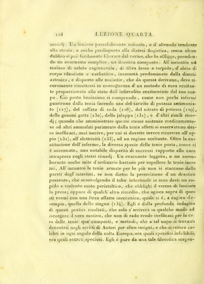 sussidj . Un tenioso passabilmente robusto , e d’ altronde tendente alla stenia, o anche predisposto alla diatesi flogistica, senza alcun dubbio si può facilmente liberare dal verme, che lo affligge, prenden- do un evacuante semplice , un drastico composto . All’ incontro ui^ tenioso di salute cagionevole , di libra lassa e torpida, d’ abito di corpo rilasciato e cachettico , insomma predominato dalla diatesi astenica , e disposto alle malattie , che da questa derivano, deve si- curamente rimettersi in conseguenza d’ un metodo di cura eccitan- te proporzionato allo stato dell’infievolito eccitamento dei suo cor- po . Ciò posto benissimo si comprende , come non pochi infermi guarirono dalla tenia facendo uso del tartrito di potassa antimonia- to (127), del solfato di soda (128), del nitrato di potassa (129) „ della gommi gotta (i3o), della jalappa (i3i) , e d’altri simili rime- dj ; quando che amministrate queste stesse sostanze medicamento- se ad altri ammalati parimente dalla tenia affetti si osservarono des- se inefficaci, anzi nocive, per cui si dovette invece ricorrere all’op- pio (i32), all’elettricità (i33), ad un regime eccitante. Oltre la co- stituzione dell’infermo, la diversa specie delle tenie porta, come si è accennato, una notabile disparità di successi rapporto alla cura intrapresa cogli stessi rimedj. Un evacuante leggero, o un corro- borante anche mite d’ordinario bastano per espellere le tenie iner- mi < All’ incontro le tenie armate per lo più non si staccano dalle pareti degl’intestini, se non dietro la prescrizione d’un drastico possente, che sconvolgendo il tubo intestinale in esso desti un ra- pido e violento moto peristaltico, che obblighi il verme di lasciare ìa presa; oppure di qualcli’altro rimedio, che agisca sopra di que- sti vermi con una forza affatto meccanica, quale si è, a cagion d’e- sempio, quella dello stagno (i34). Egli è dalla profonda indagine di questi pratici risultati, che solo s’arriverà in qualche modo ad iscorgere il vero motivo, che non di rado rende inefficaci per la cu ra delle tenie que’composti, e metodi, che a tal uopo si trovano decantati negli scritti di Autori per altro insigni, e che si resero ce- lebri in ogni angolo della colta Europa, ora quali specifici infallibili, ora quali secreti speciosi. Egli è pure da una tale filosofica sorgen-