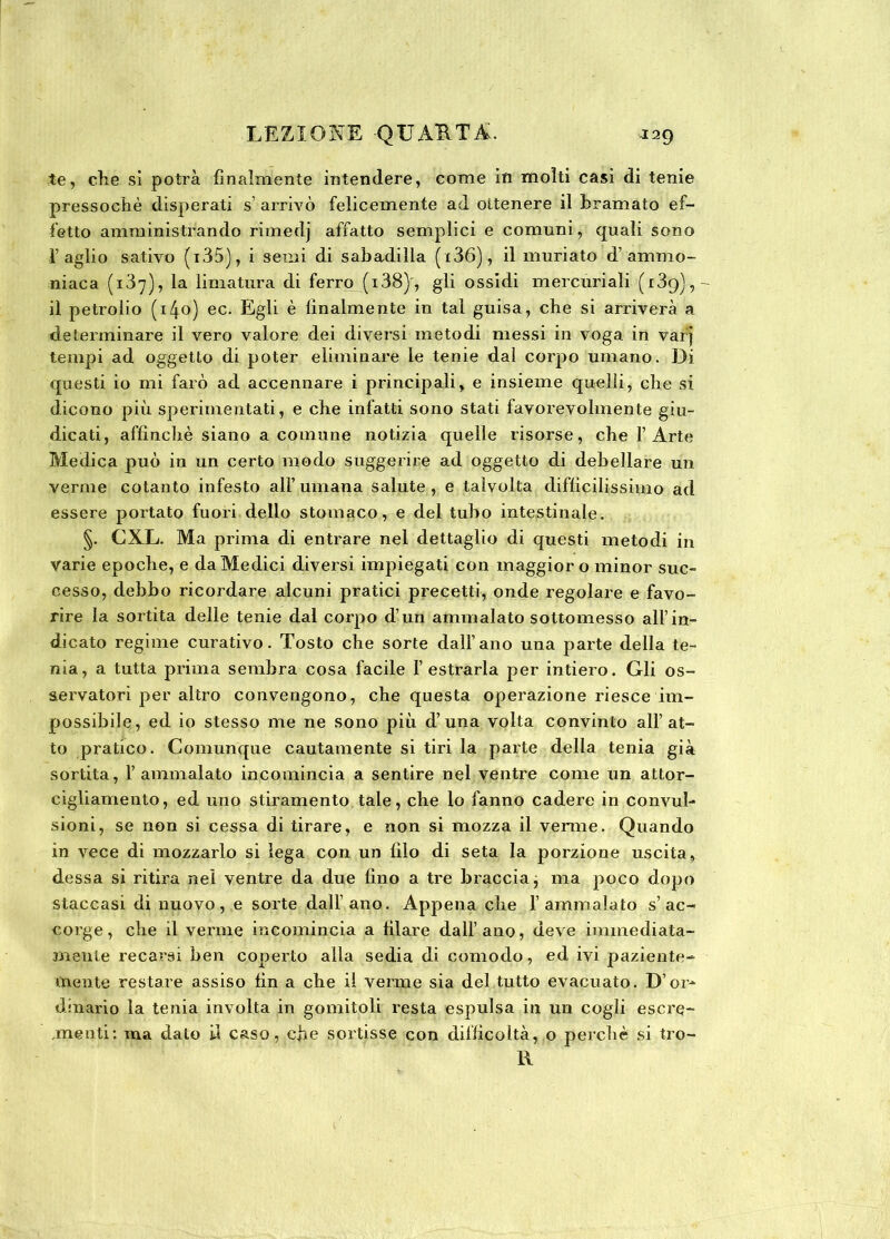 te, che sì potrà finalmente intendere, come in molti casi di tenie pressoché disperati s’ arrivò felicemente ad ottenere il tramato ef- fetto amministrando rimedj affatto semplici e comuni, quali sono l’aglio sativo (i35), i semi di sabadilla (i36), il muriato d’ ammo- niaca (137), la limatura di ferro (i38)', gli ossidi mercuriali (139), il petrolio (140) ec. Egli è finalmente in tal guisa, che si arriverà a determinare il vero valore dei diversi metodi messi in voga in varj tempi ad oggetto di poter eliminare le tenie dal corpo umano. Di questi io mi farò ad accennare i principali, e insieme quelli, che si dicono più sperimentati, e che infatti sono stati favorevolmente giu- dicati, affinchè siano a comune notizia quelle risorse, che 1’Arte Medica può in un certo modo suggerire ad oggetto di debellare un verme cotanto infesto all’ umana salute , e talvolta difficilissimo ad essere portato fuori dello stomaco, e del tubo intestinale. §. CXL. Ma prima di entrare nel dettaglio di questi metodi in varie epoche, e da Medici diversi impiegati con maggior o minor suc- cesso, debbo ricordare alcuni pratici precetti, onde regolare e favo- rire la sortita delle tenie dal corpo d’un ammalato sottomesso all’in- dicato regime curativo. Tosto che sorte dall’ano una parte della te- nia, a tutta prima sembra cosa facile f estrarla per intiero. Gli os- servatori per altro convengono, che questa operazione riesce im- possibile, ed io stesso me ne sono più d’una volta convinto all’at- to pratico. Comunque cautamente si tiri la parte della tenia già sortita, l’ammalato incomincia a sentire nel ventre come un attor- cigliamento, ed uno stiramento tale, che lo fanno cadere in convul- sioni, se non si cessa di tirare, e non si mozza il venne. Quando in vece di mozzarlo si lega con un filo di seta la porzione uscita, dessa si ritira nel ventre da due fino a tre braccia j ma poco dopo staccasi di nuovo, e sorte dall’ano. Appena che l’ammalato s’ac- corge, che il verme incomincia a filare dall’ano, deve immediata- mente recarsi ben coperto alla sedia di comodo, ed ivi paziente- mente restare assiso fin a che il verme sia del tutto evacuato. D’or- dinario la tenia involta in gomitoli resta espulsa in un cogli escre- menti: ma dato il caso, che sortisse con difficoltà, o perchè si tro- ll