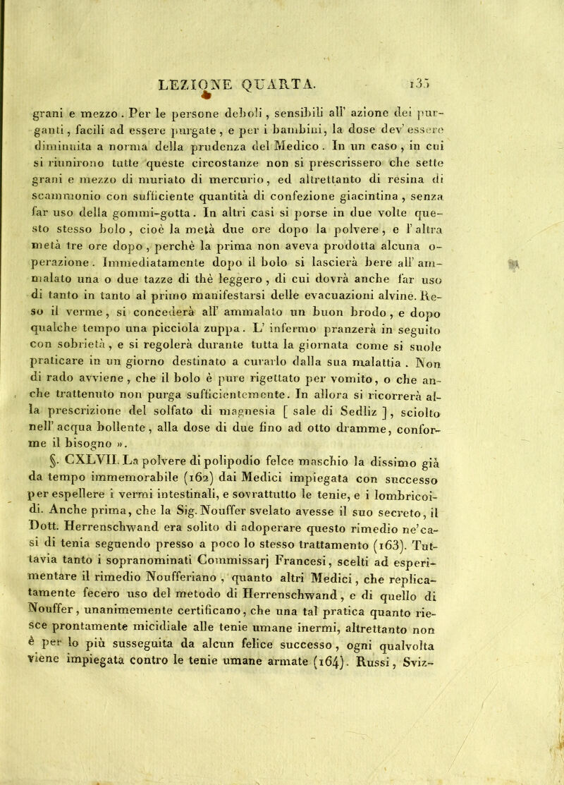 grani e mezzo. Per le persone deboli , sensibili all1 azione dei pur- ganti, facili ad essere purgate, e per i bambini, la dose dev’essere diminuita a norma della prudenza del Medico . In un caso , in cui si riunirono tutte queste circostanze non si prescrissero die sette grani e mezzo di muriato di mercurio, ed altrettanto di resina di scammonio con sufficiente quantità di confezione giacintina , senza far uso della gommi-gotta. In altri casi si porse in due volte que- sto stesso bolo , cioè la metà due ore dopo la polvere , e f altra metà tre ore dopo , perchè la prima non aveva prodotta alcuna o- perazione . Immediatamente dopo il bolo si lascierà bere all’am- malato una o due tazze di thè leggero , di cui dovrà anche far uso di tanto in tanto ai primo manifestarsi delle evacuazioni alvine. Re- so il verme , si concederà all’ ammalato un buon brodo , e dopo qualche tempo una picciola zuppa. L’ infermo pranzerà in seguito con sobrietà, e si regolerà durante tutta la giornata come si suole praticare in un giorno destinato a curarlo dalla sua malattia . Non di rado avviene , che il bolo è pure rigettato per vomito, o che an- che trattenuto non purga sufficientemente. In allora si ricorrerà al- la prescrizione del solfato di magnesia [ sale di Sedliz ] , sciolto nell’acqua bollente, alla dose di due fino ad otto dramme, confor- me il bisogno ». C §. CXLYII. La polvere di polipodio felce maschio la dissimo già da tempo immemorabile (162) dai Medici impiegata con successo per espellere i vermi intestinali, e sovrattutto le tenie, e i lombricai- di. Anche prima, che la Sig. Nouffer svelato avesse il suo secreto, il Dott. Herrenschwand era solito di adoperare questo rimedio ne’ca- si di tenia seguendo presso a poco lo stesso trattamento (i63). Tut- tavia tanto i sopranominati Commissarj Francesi, scelti ad esperi- mentare il rimedio Noufferiano , quanto altri Medici, che replica- tamele fecero uso del metodo di Herrenschwand, e di quello di Nouffer, unanimemente certificano, che una tal pratica quanto rie- sce prontamente micidiale alle tenie umane inermi, altrettanto non è per lo più susseguita da alcun felice successo, ogni qualvolta viene impiegata contro le tenie umane armate (164). Russi, Sviz-