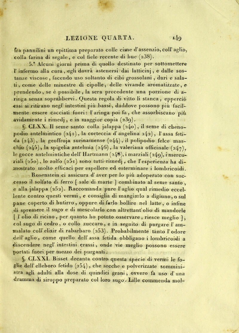 fra pannilini un epittima preparato colle cime d’assenzio, col! aglio, colla farina di segale , e col fiele recente di Lue (a38). 5.0 Alcuni giorni prima di quello destinato per sottomettere 1’ infermo alla cura, egli dovrà astenersi dai latticinj , e dalle sos- tanze viscose , facendo uso soltanto di cibi grossolani , duri e sala- ti , come delle minestre di cipolle, delle vivande aromatizzate, e prendendo, se è possibile , la sera precedente una porzione di a- . ring a senza soprabbervi. Questa regola di vitto li stanca, epperciò essi si ritirano negl’ intestini più bassi, daddove possono più facil- mente essere cacciati fuori: f aringa poi fa, che assorbiscano più avidamente i rimedj, e in maggior copia (239). §. CLXX. Il seme santo colla jalappa (240), il seme di cheno- podio antelmintico (241) * la corteccia d’angelina 242), lassa feti- da (243), la geoffroja surinamense (244) r d polipodio felce mas- chio (245), la spigelia ante Imi a (246) , la valeriana officinale (247), le gocce antelmintiche dell Hartmann (248), i marziali (249), i mercu- riali (25o) , lo zolfo (25-i) sono tutti rimedj y che l’esperienza ha di- mostrato molto efficaci per espellere ed esterminare i lombricoidi. Rosenstein ei assicura d’ aver per lo più adoperato con sue- cesso il solfato di ferro [ sale di marte ] combinato al seme santo , e alla jalappa (2^2). Raccomanda pure F aglio qual rimedio eccel- lente contro questi vermi, e consiglia di mangiarlo a digiuno, o sul pane coperto di butirro , oppure di farlo bollire nel latte , o infine di spremere il suga e di mescolarlo con altrettanf olio di mandorle { I olio di ricino , per quanto ho potuto osservare , riesce meglio ] , col sugo di cedro , o collo zuccaro , e in seguito di purgare F am- malato coll’ elixir di rabarbaro (253). Probabilmente tanto F odore deli’ aglio , come quello dell’ assa fetida obbligano i lombricoidi a discendere negl’ intestini crassi, onde vie meglio possono essere portati fuori per mezzo dei purganti. §• CEXXI. Bisset decanta contro questa specie di vermi le fo- glie dell’ elleboro fetido (254), che secche e polverizzate sommini- stra agli adulti alla dose di quindici grani, ovvero fa uso duna dramma di siroppo preparato col loro sugo. Lille commenda mol-